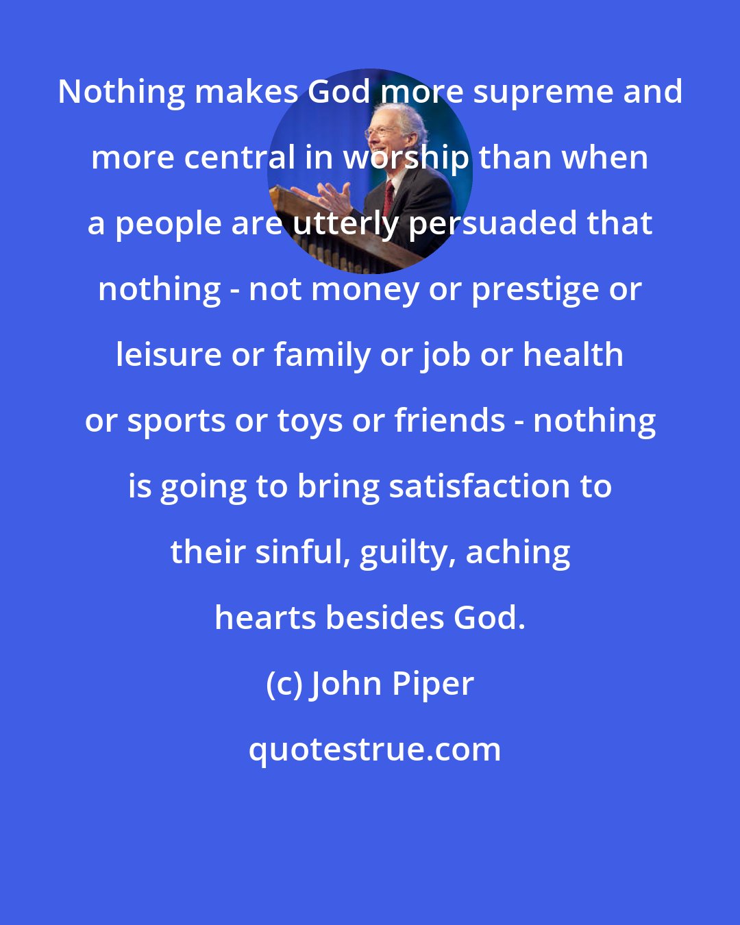 John Piper: Nothing makes God more supreme and more central in worship than when a people are utterly persuaded that nothing - not money or prestige or leisure or family or job or health or sports or toys or friends - nothing is going to bring satisfaction to their sinful, guilty, aching hearts besides God.