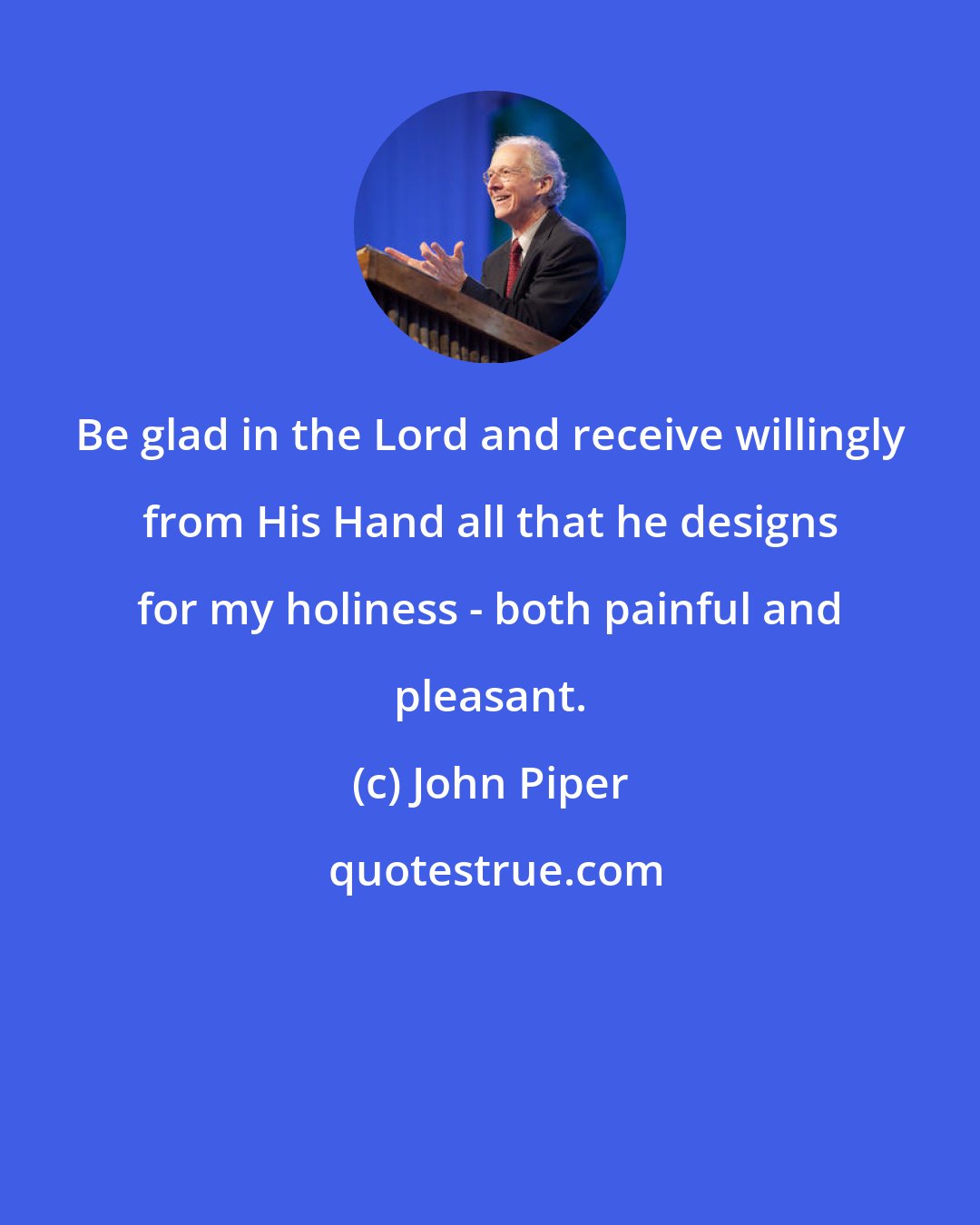 John Piper: Be glad in the Lord and receive willingly from His Hand all that he designs for my holiness - both painful and pleasant.