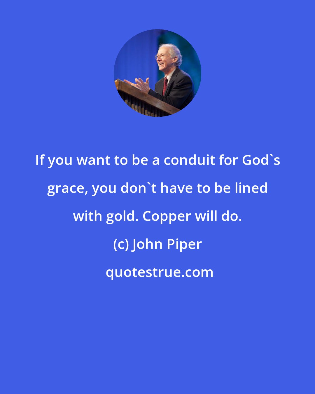 John Piper: If you want to be a conduit for God's grace, you don't have to be lined with gold. Copper will do.