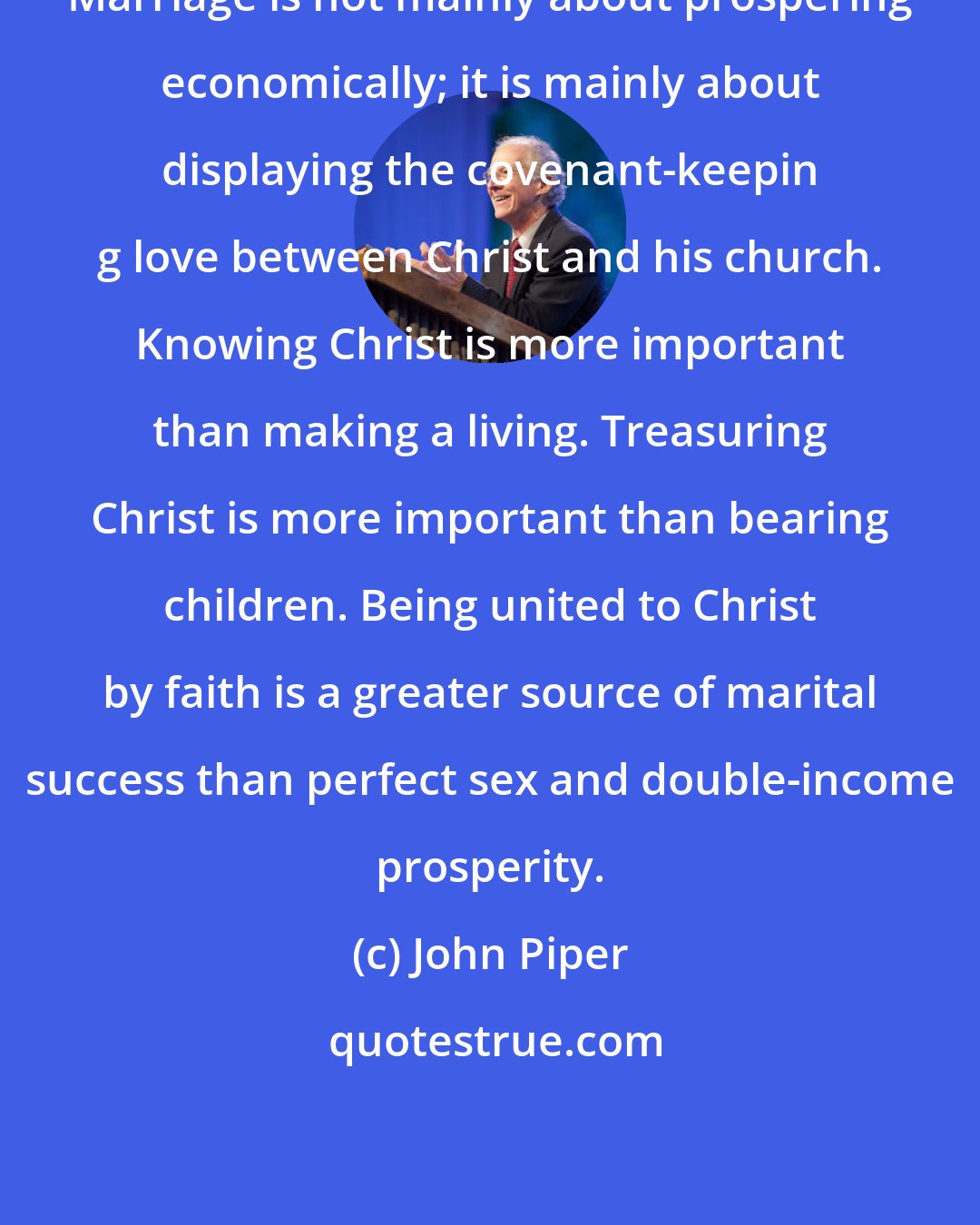 John Piper: Marriage is not mainly about prospering economically; it is mainly about displaying the covenant-keepin g love between Christ and his church. Knowing Christ is more important than making a living. Treasuring Christ is more important than bearing children. Being united to Christ by faith is a greater source of marital success than perfect sex and double-income prosperity.
