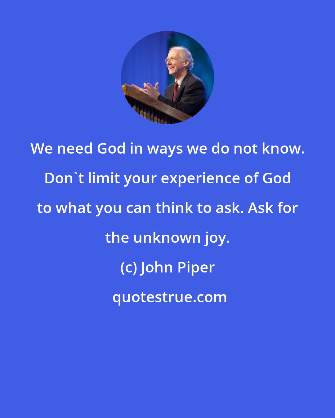 John Piper: We need God in ways we do not know. Don't limit your experience of God to what you can think to ask. Ask for the unknown joy.