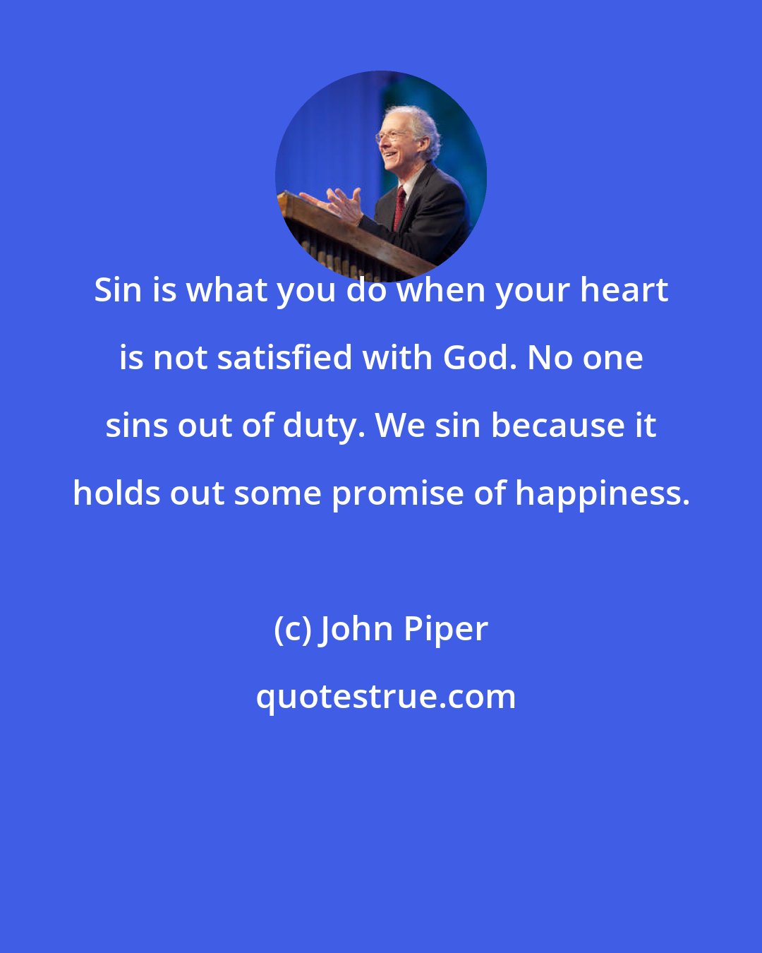 John Piper: Sin is what you do when your heart is not satisfied with God. No one sins out of duty. We sin because it holds out some promise of happiness.