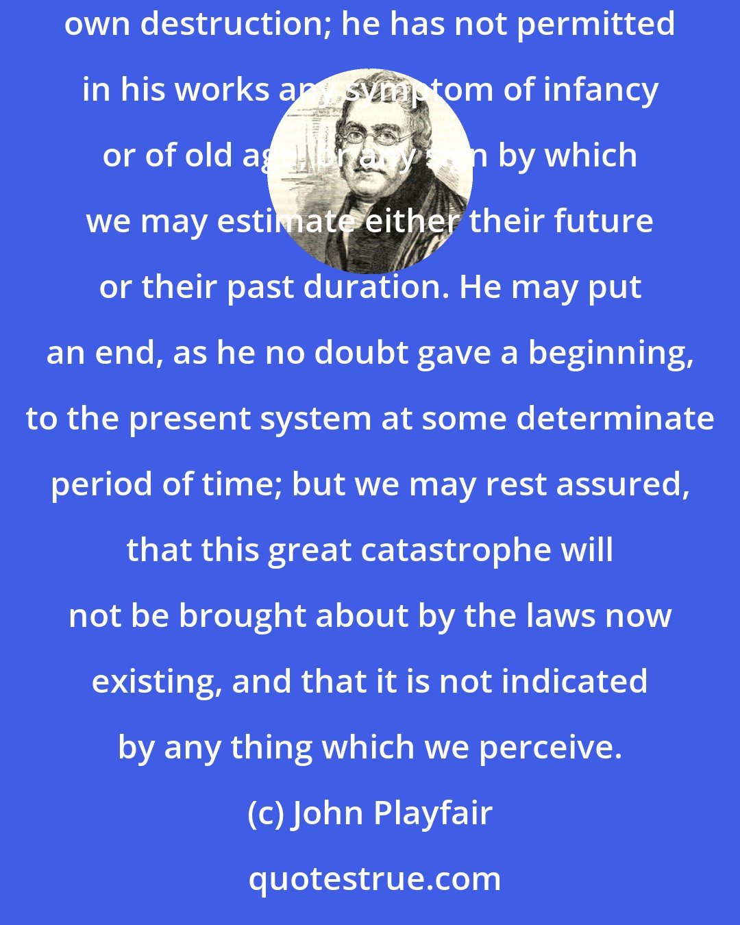 John Playfair: The Author of nature has not given laws to the universe, which, like the institutions of men, carry in themselves the elements of their own destruction; he has not permitted in his works any symptom of infancy or of old age, or any sign by which we may estimate either their future or their past duration. He may put an end, as he no doubt gave a beginning, to the present system at some determinate period of time; but we may rest assured, that this great catastrophe will not be brought about by the laws now existing, and that it is not indicated by any thing which we perceive.