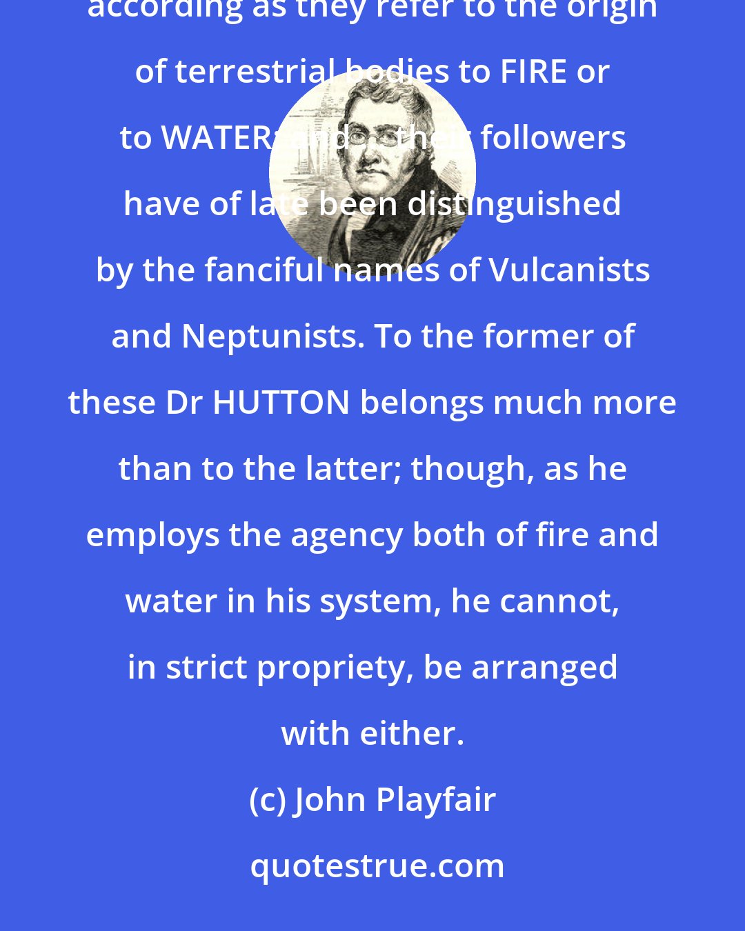 John Playfair: [To] explain the phenomena of the mineral kingdom ... systems are usually reduced to two classes, according as they refer to the origin of terrestrial bodies to FIRE or to WATER; and ... their followers have of late been distinguished by the fanciful names of Vulcanists and Neptunists. To the former of these Dr HUTTON belongs much more than to the latter; though, as he employs the agency both of fire and water in his system, he cannot, in strict propriety, be arranged with either.