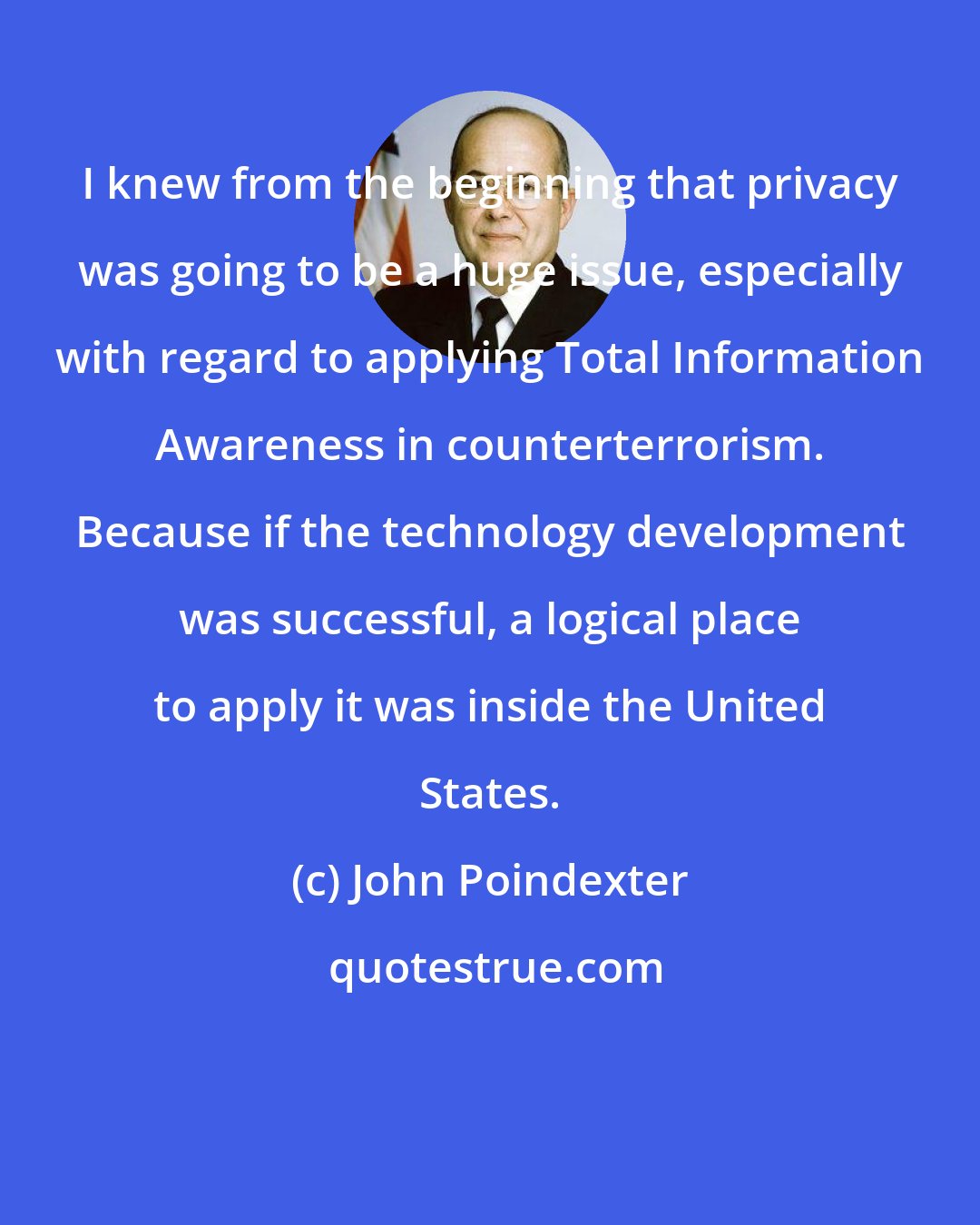 John Poindexter: I knew from the beginning that privacy was going to be a huge issue, especially with regard to applying Total Information Awareness in counterterrorism. Because if the technology development was successful, a logical place to apply it was inside the United States.