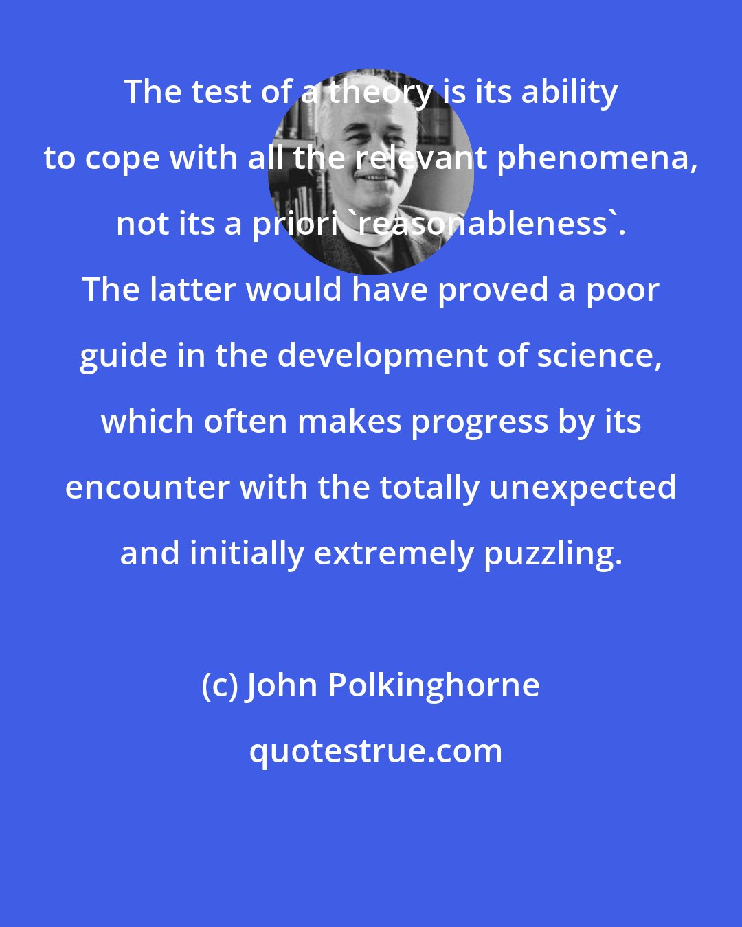 John Polkinghorne: The test of a theory is its ability to cope with all the relevant phenomena, not its a priori 'reasonableness'. The latter would have proved a poor guide in the development of science, which often makes progress by its encounter with the totally unexpected and initially extremely puzzling.