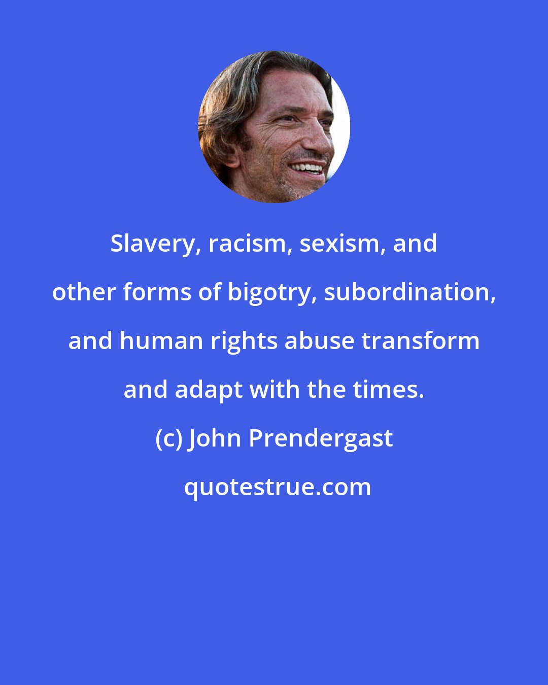 John Prendergast: Slavery, racism, sexism, and other forms of bigotry, subordination, and human rights abuse transform and adapt with the times.