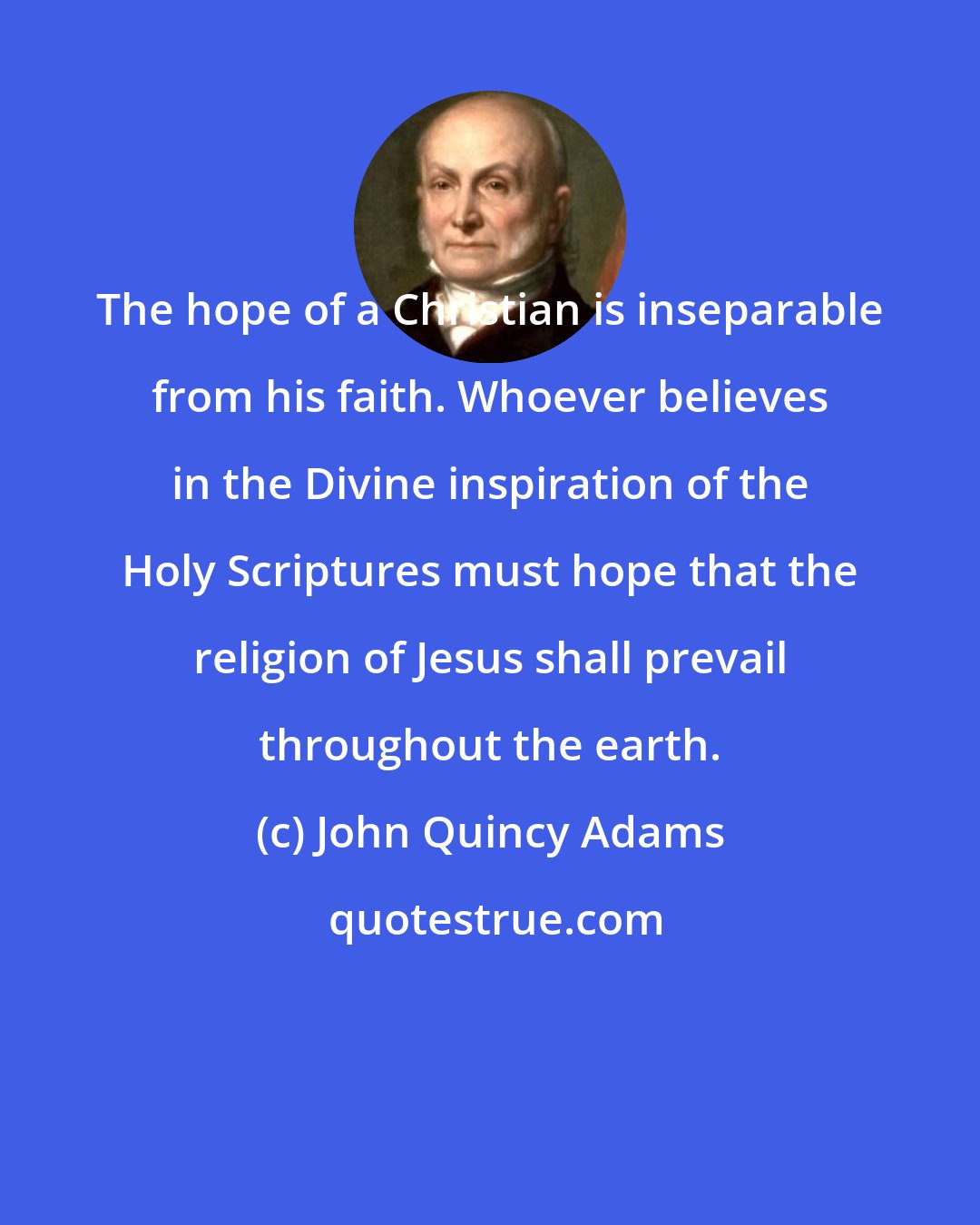 John Quincy Adams: The hope of a Christian is inseparable from his faith. Whoever believes in the Divine inspiration of the Holy Scriptures must hope that the religion of Jesus shall prevail throughout the earth.
