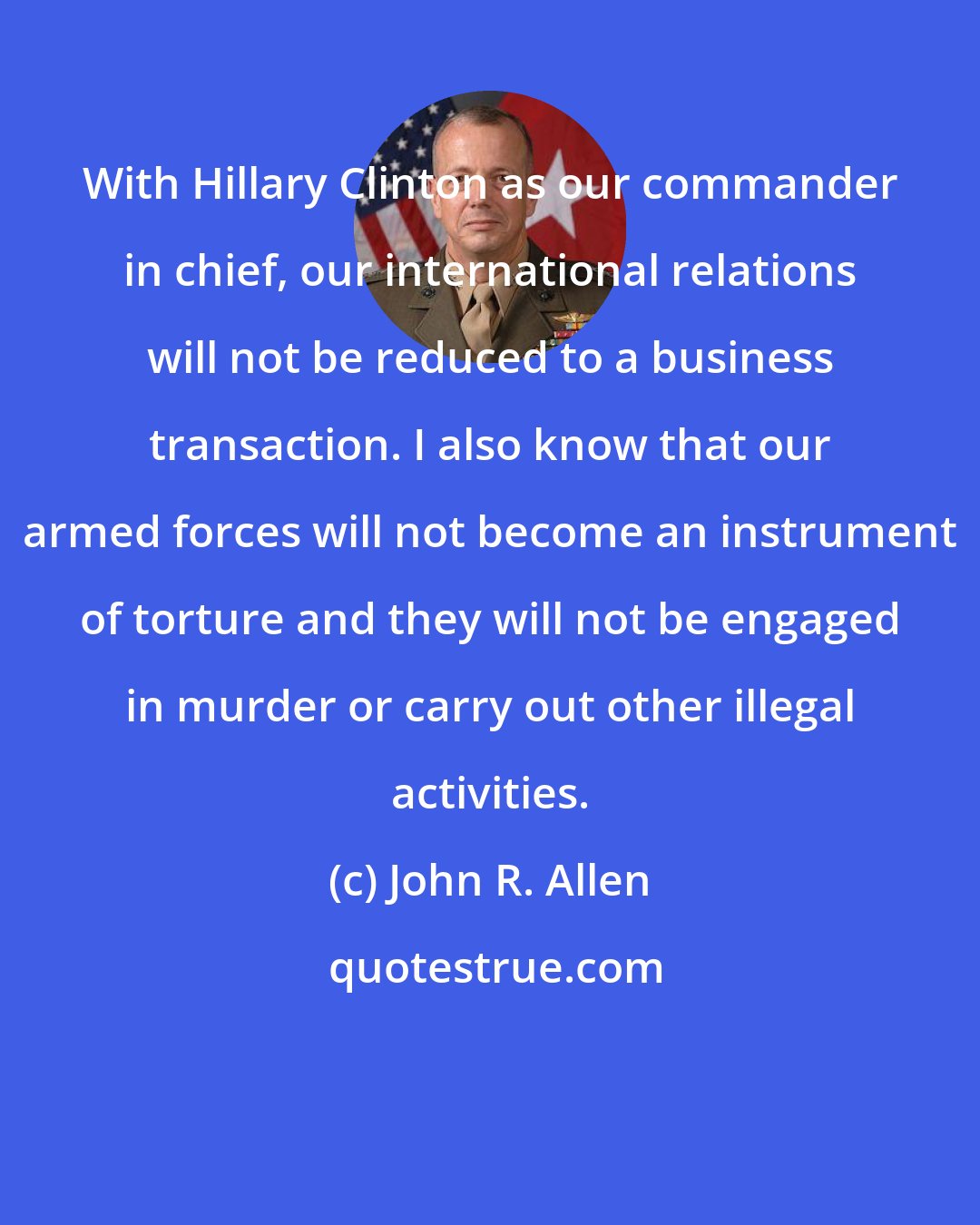 John R. Allen: With Hillary Clinton as our commander in chief, our international relations will not be reduced to a business transaction. I also know that our armed forces will not become an instrument of torture and they will not be engaged in murder or carry out other illegal activities.