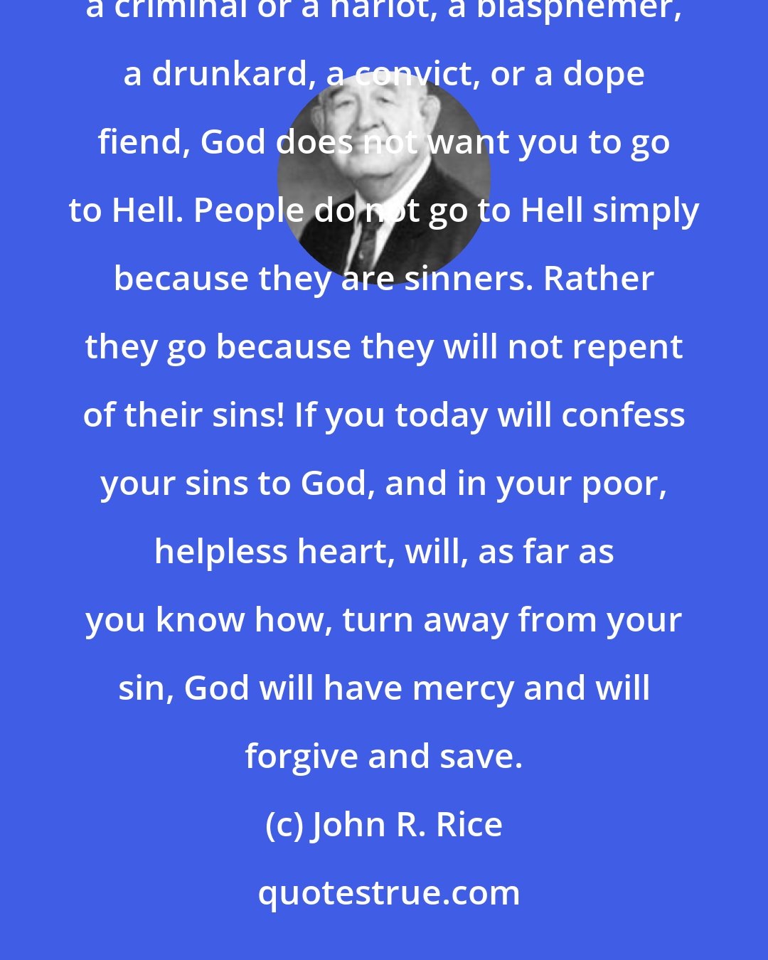 John R. Rice: Dear lost sinner, if you are a wicked sinner, yet you do not have to die and go to Hell forever. If you are a criminal or a harlot, a blasphemer, a drunkard, a convict, or a dope fiend, God does not want you to go to Hell. People do not go to Hell simply because they are sinners. Rather they go because they will not repent of their sins! If you today will confess your sins to God, and in your poor, helpless heart, will, as far as you know how, turn away from your sin, God will have mercy and will forgive and save.