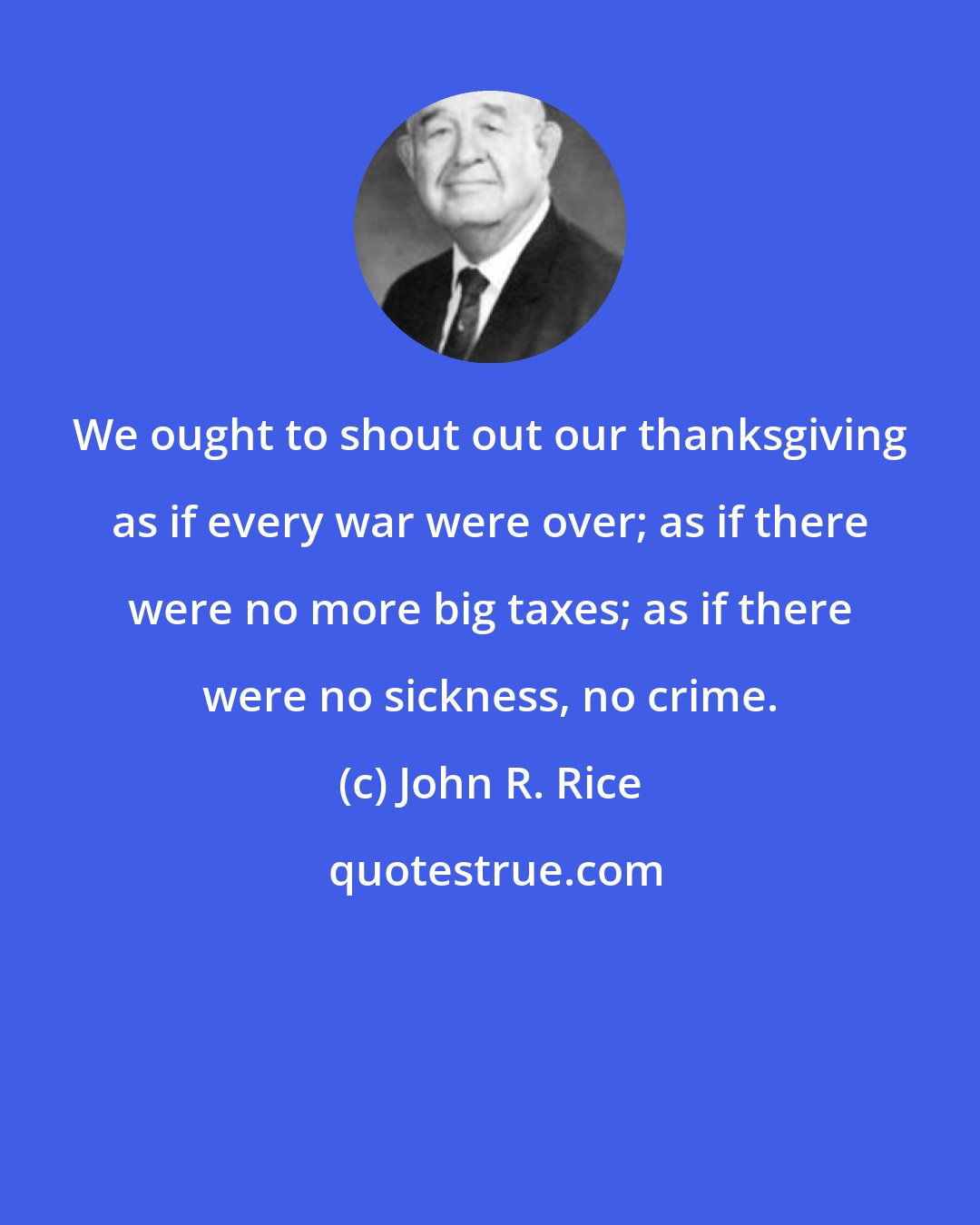 John R. Rice: We ought to shout out our thanksgiving as if every war were over; as if there were no more big taxes; as if there were no sickness, no crime.