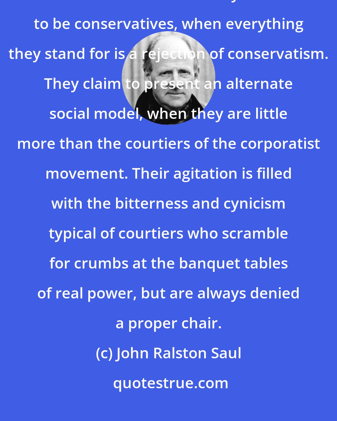 John Ralston Saul: The neo-conservatives, who are closely linked to the neo-corporatists, are rather different. They claim to be conservatives, when everything they stand for is a rejection of conservatism. They claim to present an alternate social model, when they are little more than the courtiers of the corporatist movement. Their agitation is filled with the bitterness and cynicism typical of courtiers who scramble for crumbs at the banquet tables of real power, but are always denied a proper chair.