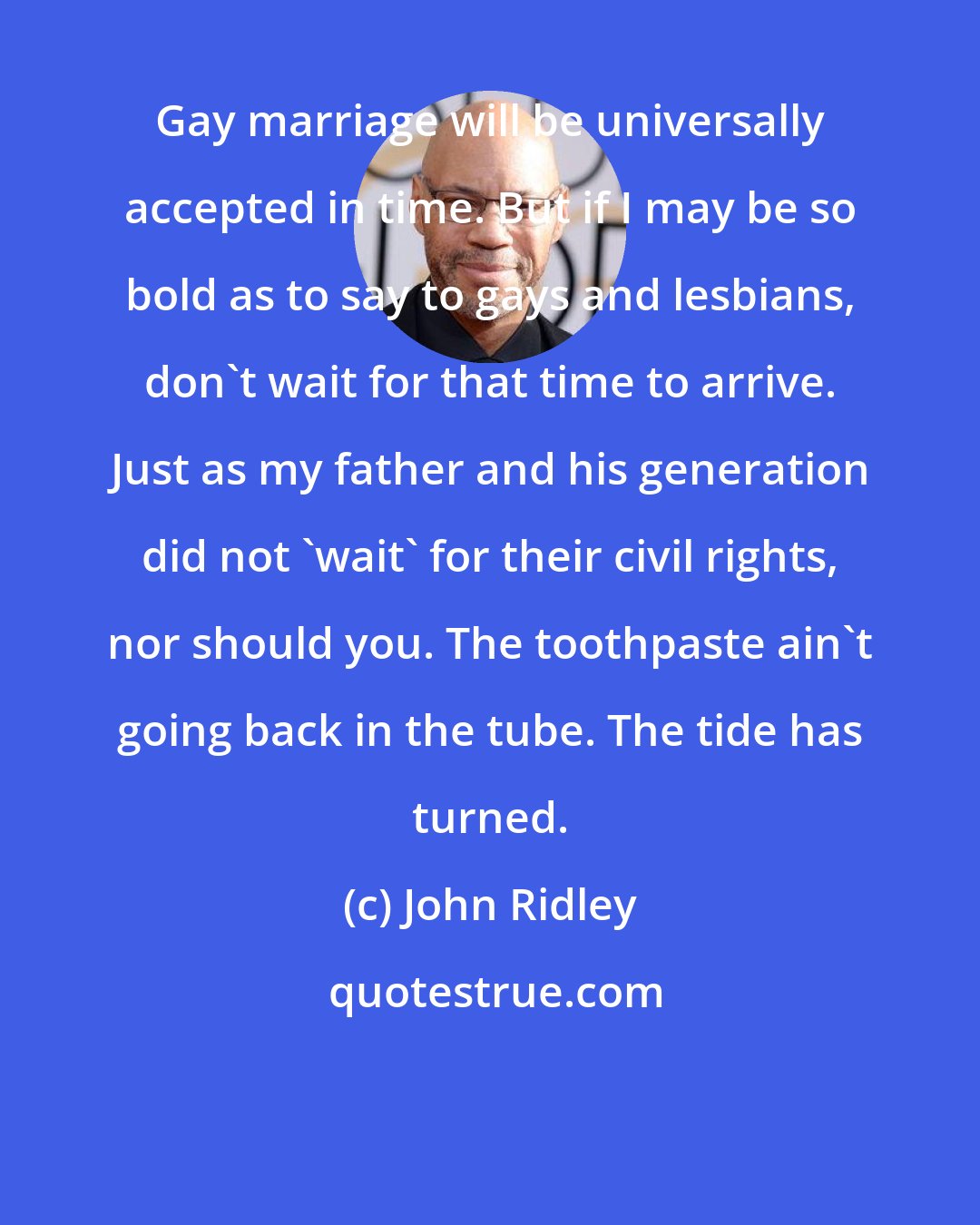 John Ridley: Gay marriage will be universally accepted in time. But if I may be so bold as to say to gays and lesbians, don't wait for that time to arrive. Just as my father and his generation did not 'wait' for their civil rights, nor should you. The toothpaste ain't going back in the tube. The tide has turned.