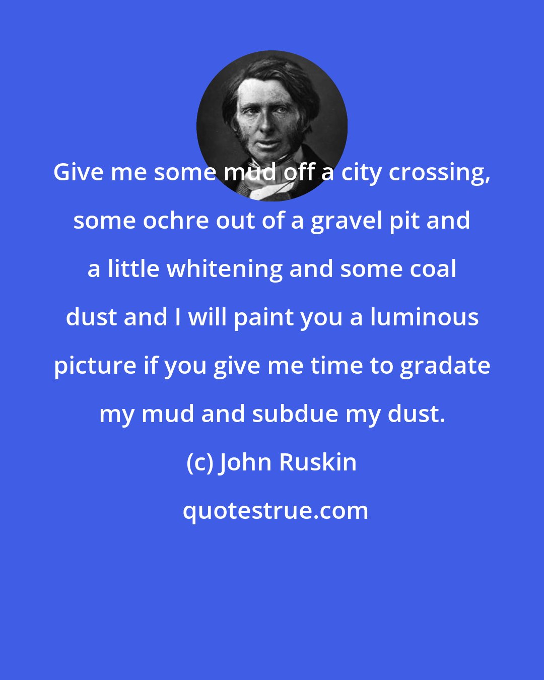 John Ruskin: Give me some mud off a city crossing, some ochre out of a gravel pit and a little whitening and some coal dust and I will paint you a luminous picture if you give me time to gradate my mud and subdue my dust.