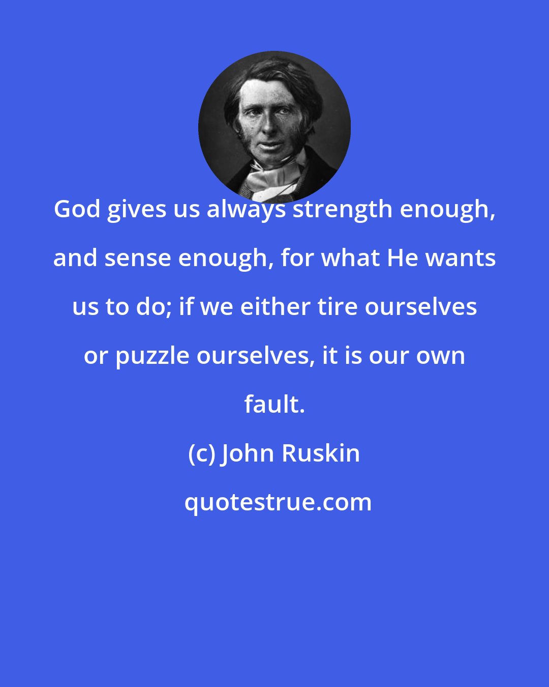 John Ruskin: God gives us always strength enough, and sense enough, for what He wants us to do; if we either tire ourselves or puzzle ourselves, it is our own fault.