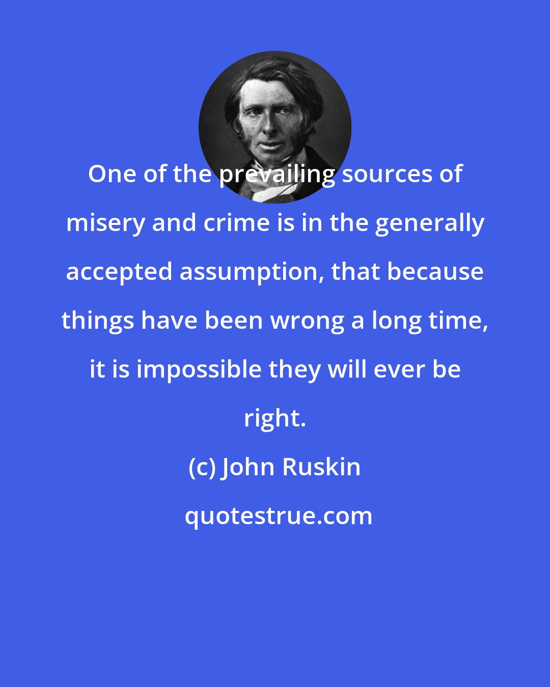 John Ruskin: One of the prevailing sources of misery and crime is in the generally accepted assumption, that because things have been wrong a long time, it is impossible they will ever be right.