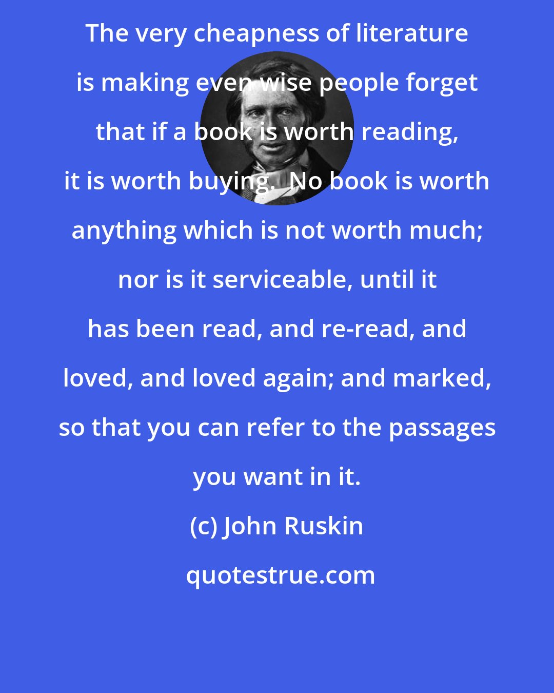 John Ruskin: The very cheapness of literature is making even wise people forget that if a book is worth reading, it is worth buying.  No book is worth anything which is not worth much; nor is it serviceable, until it has been read, and re-read, and loved, and loved again; and marked, so that you can refer to the passages you want in it.