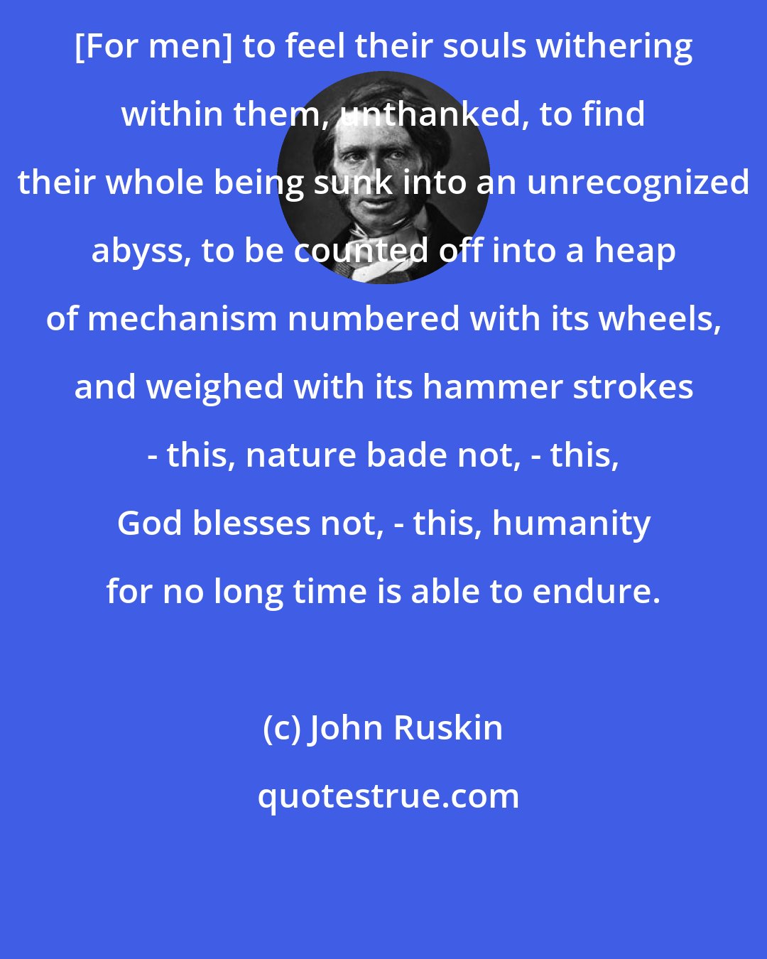 John Ruskin: [For men] to feel their souls withering within them, unthanked, to find their whole being sunk into an unrecognized abyss, to be counted off into a heap of mechanism numbered with its wheels, and weighed with its hammer strokes - this, nature bade not, - this, God blesses not, - this, humanity for no long time is able to endure.