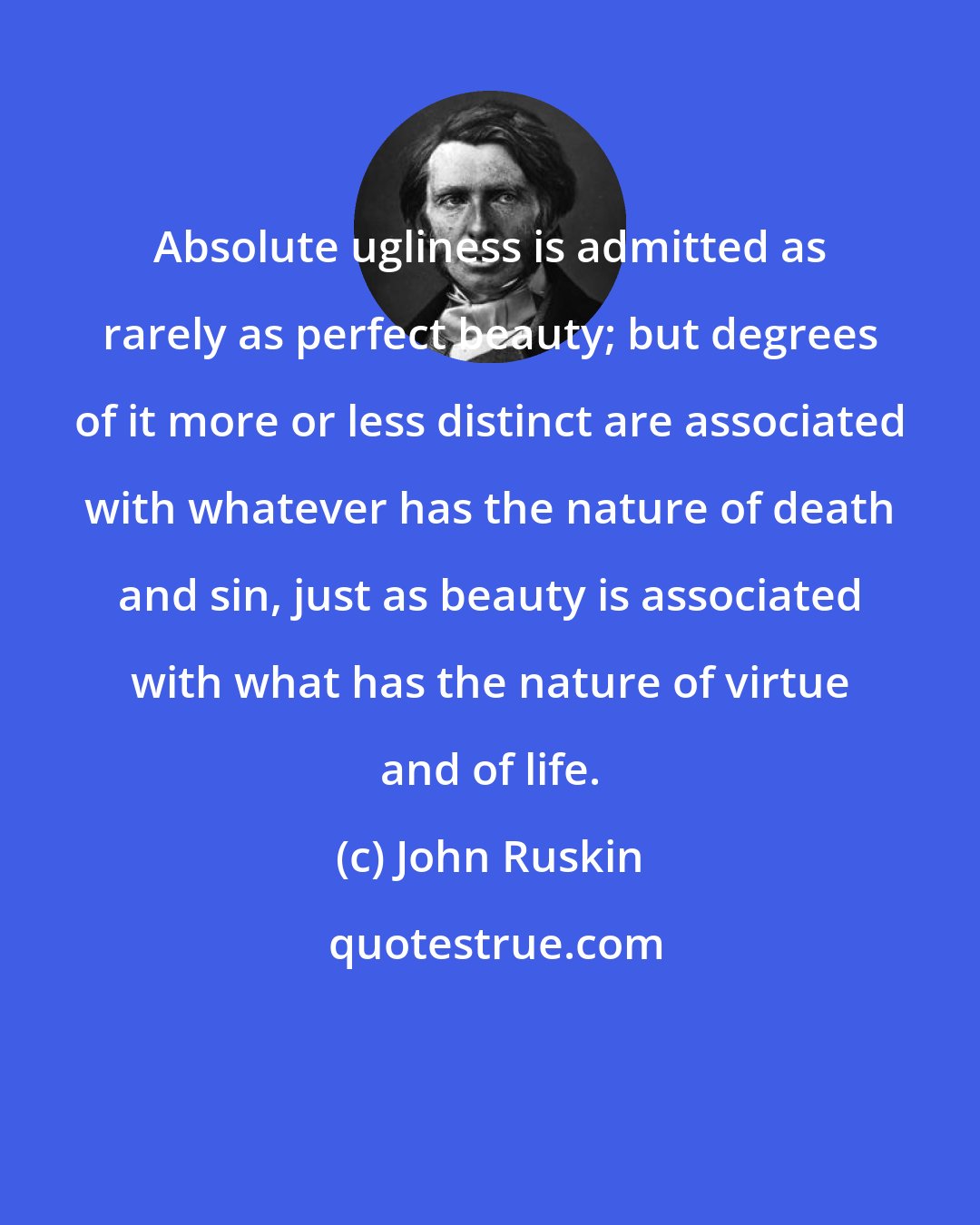 John Ruskin: Absolute ugliness is admitted as rarely as perfect beauty; but degrees of it more or less distinct are associated with whatever has the nature of death and sin, just as beauty is associated with what has the nature of virtue and of life.