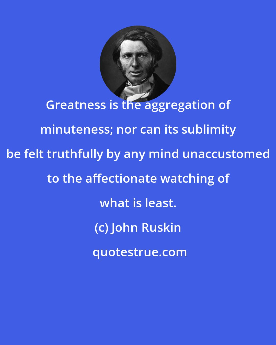 John Ruskin: Greatness is the aggregation of minuteness; nor can its sublimity be felt truthfully by any mind unaccustomed to the affectionate watching of what is least.