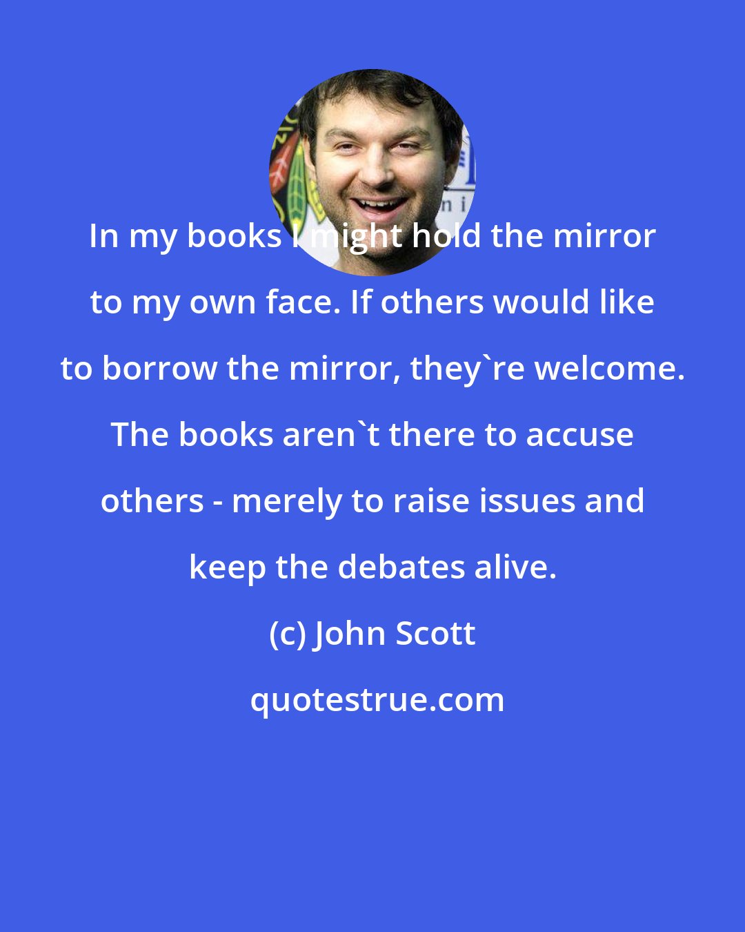 John Scott: In my books I might hold the mirror to my own face. If others would like to borrow the mirror, they're welcome. The books aren't there to accuse others - merely to raise issues and keep the debates alive.