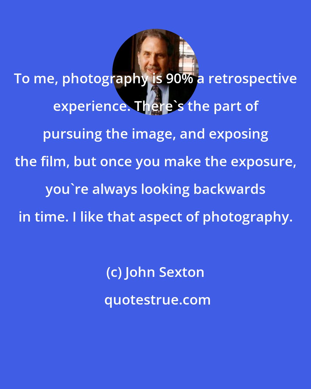John Sexton: To me, photography is 90% a retrospective experience. There's the part of pursuing the image, and exposing the film, but once you make the exposure, you're always looking backwards in time. I like that aspect of photography.