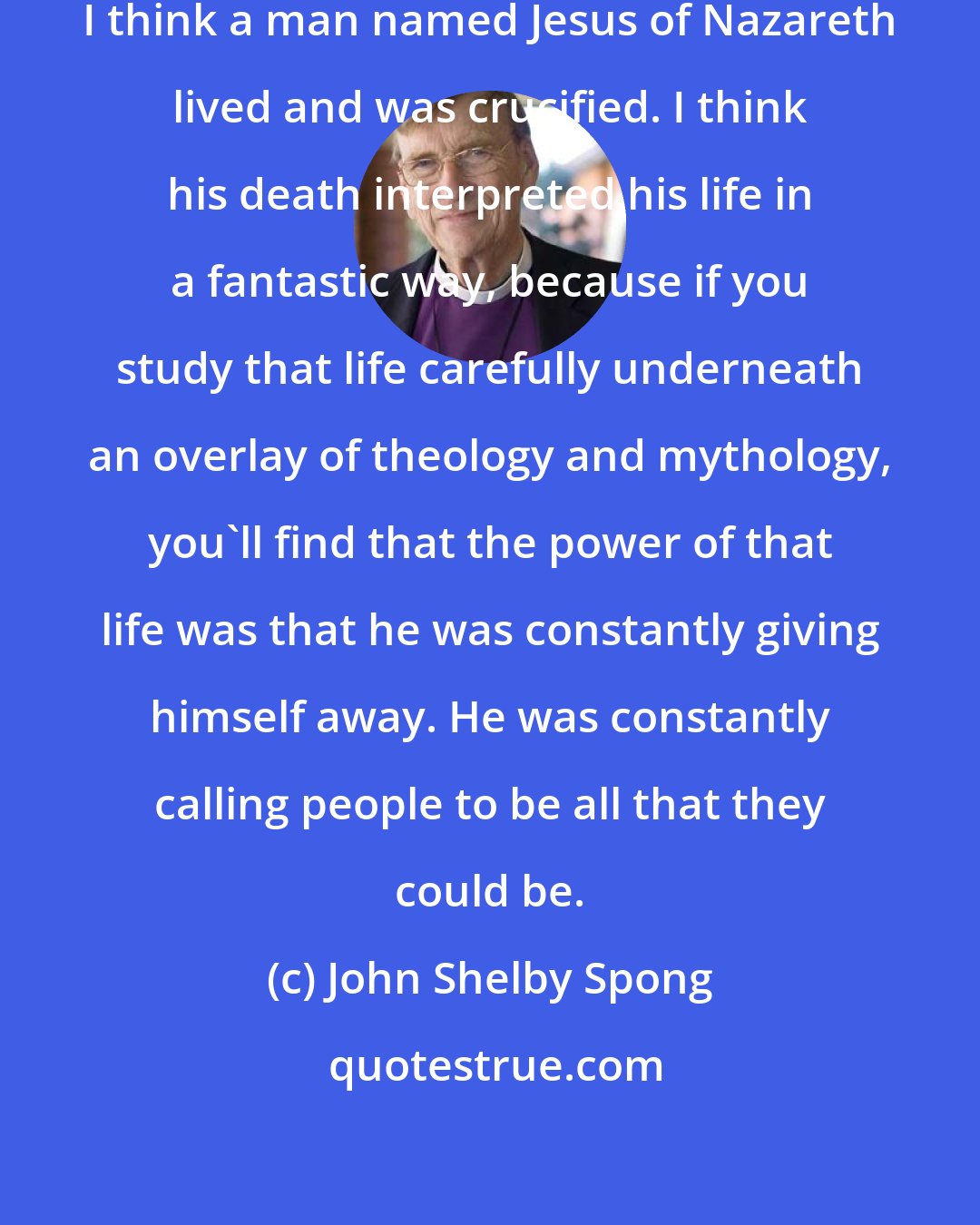 John Shelby Spong: I think Jesus is a fact of history. I think a man named Jesus of Nazareth lived and was crucified. I think his death interpreted his life in a fantastic way, because if you study that life carefully underneath an overlay of theology and mythology, you'll find that the power of that life was that he was constantly giving himself away. He was constantly calling people to be all that they could be.
