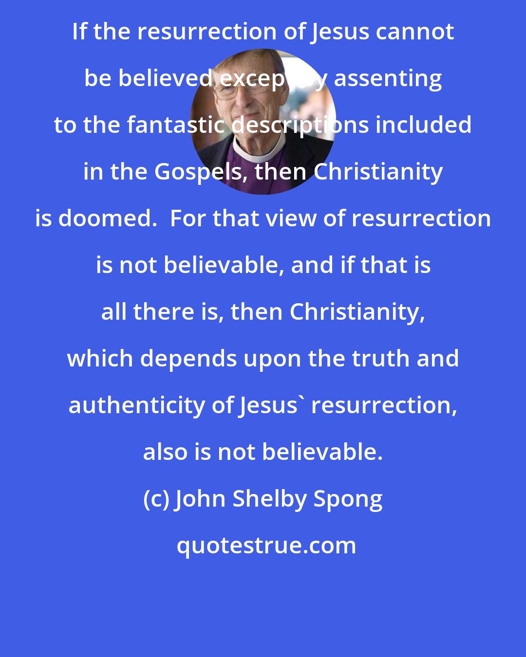 John Shelby Spong: If the resurrection of Jesus cannot be believed except by assenting to the fantastic descriptions included in the Gospels, then Christianity is doomed.  For that view of resurrection is not believable, and if that is all there is, then Christianity, which depends upon the truth and authenticity of Jesus' resurrection, also is not believable.