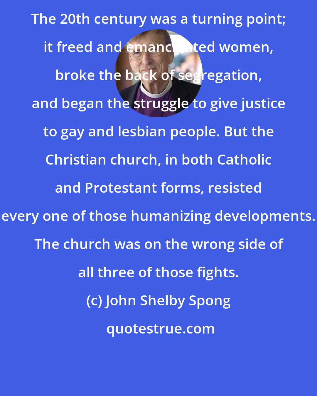 John Shelby Spong: The 20th century was a turning point; it freed and emancipated women, broke the back of segregation, and began the struggle to give justice to gay and lesbian people. But the Christian church, in both Catholic and Protestant forms, resisted every one of those humanizing developments. The church was on the wrong side of all three of those fights.