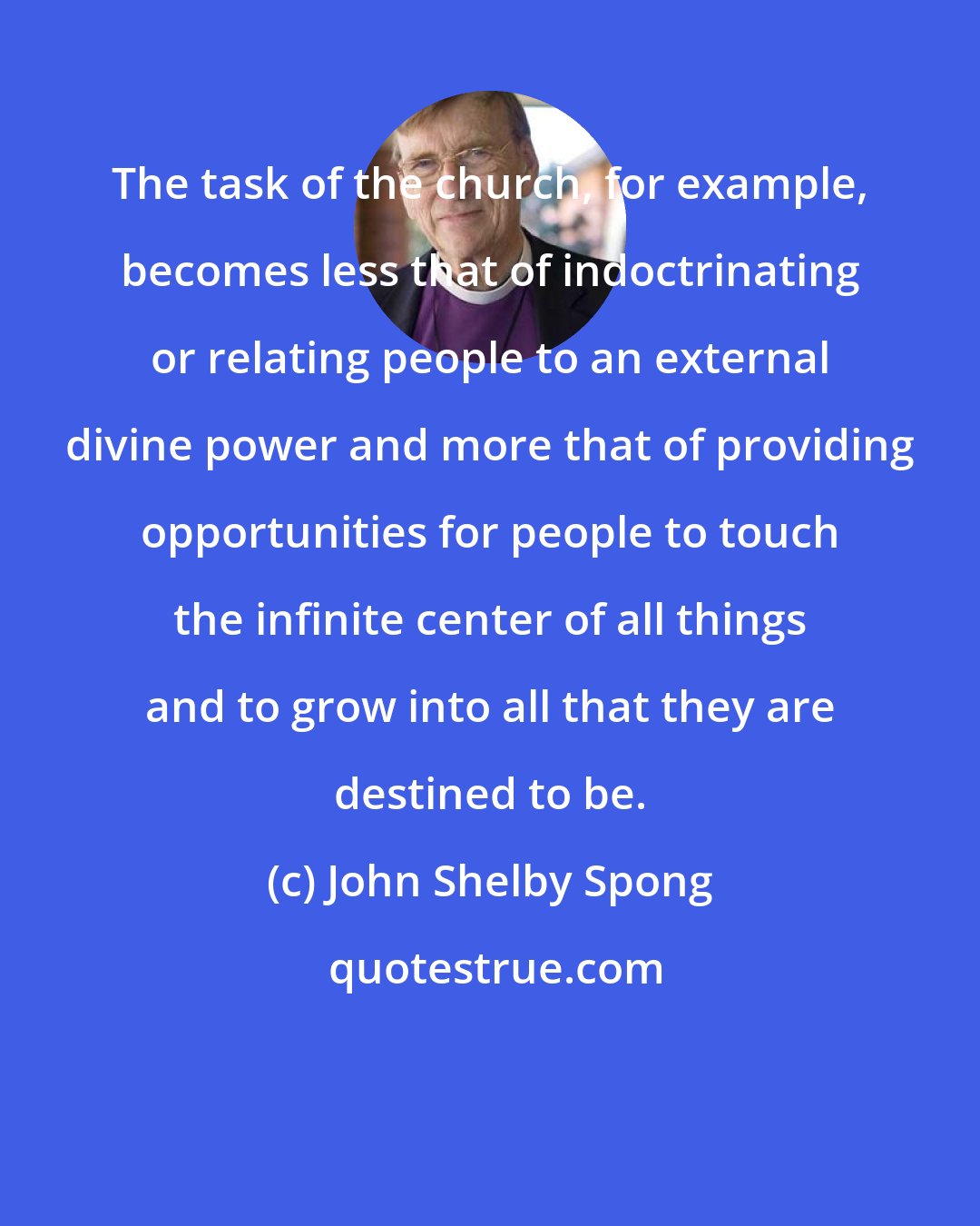 John Shelby Spong: The task of the church, for example, becomes less that of indoctrinating or relating people to an external divine power and more that of providing opportunities for people to touch the infinite center of all things and to grow into all that they are destined to be.