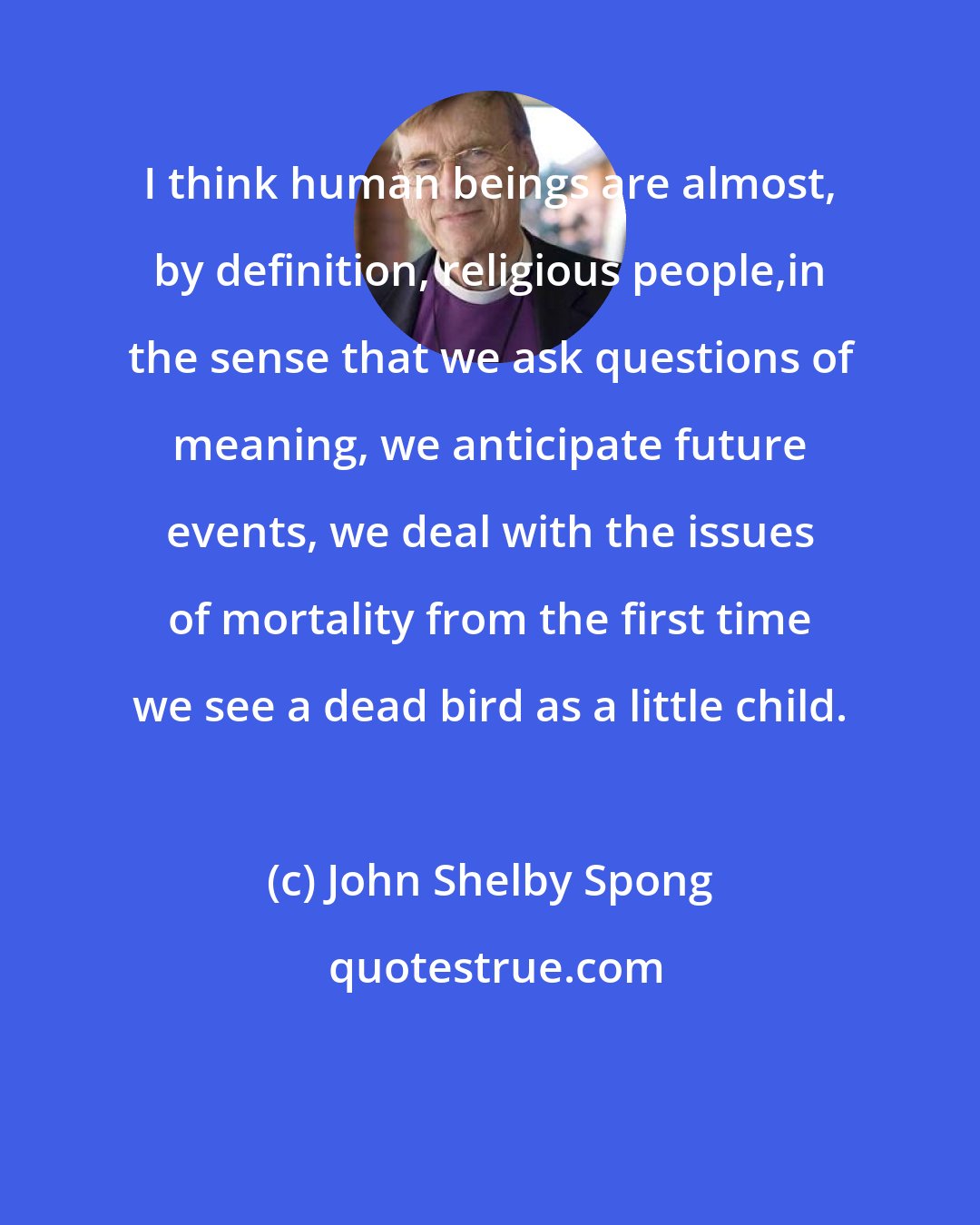 John Shelby Spong: I think human beings are almost, by definition, religious people,in the sense that we ask questions of meaning, we anticipate future events, we deal with the issues of mortality from the first time we see a dead bird as a little child.
