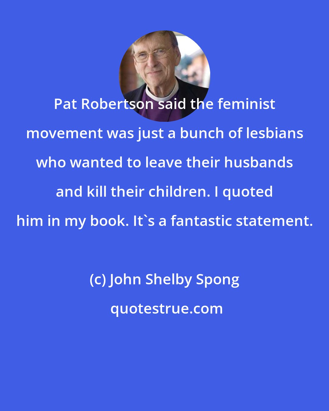 John Shelby Spong: Pat Robertson said the feminist movement was just a bunch of lesbians who wanted to leave their husbands and kill their children. I quoted him in my book. It's a fantastic statement.