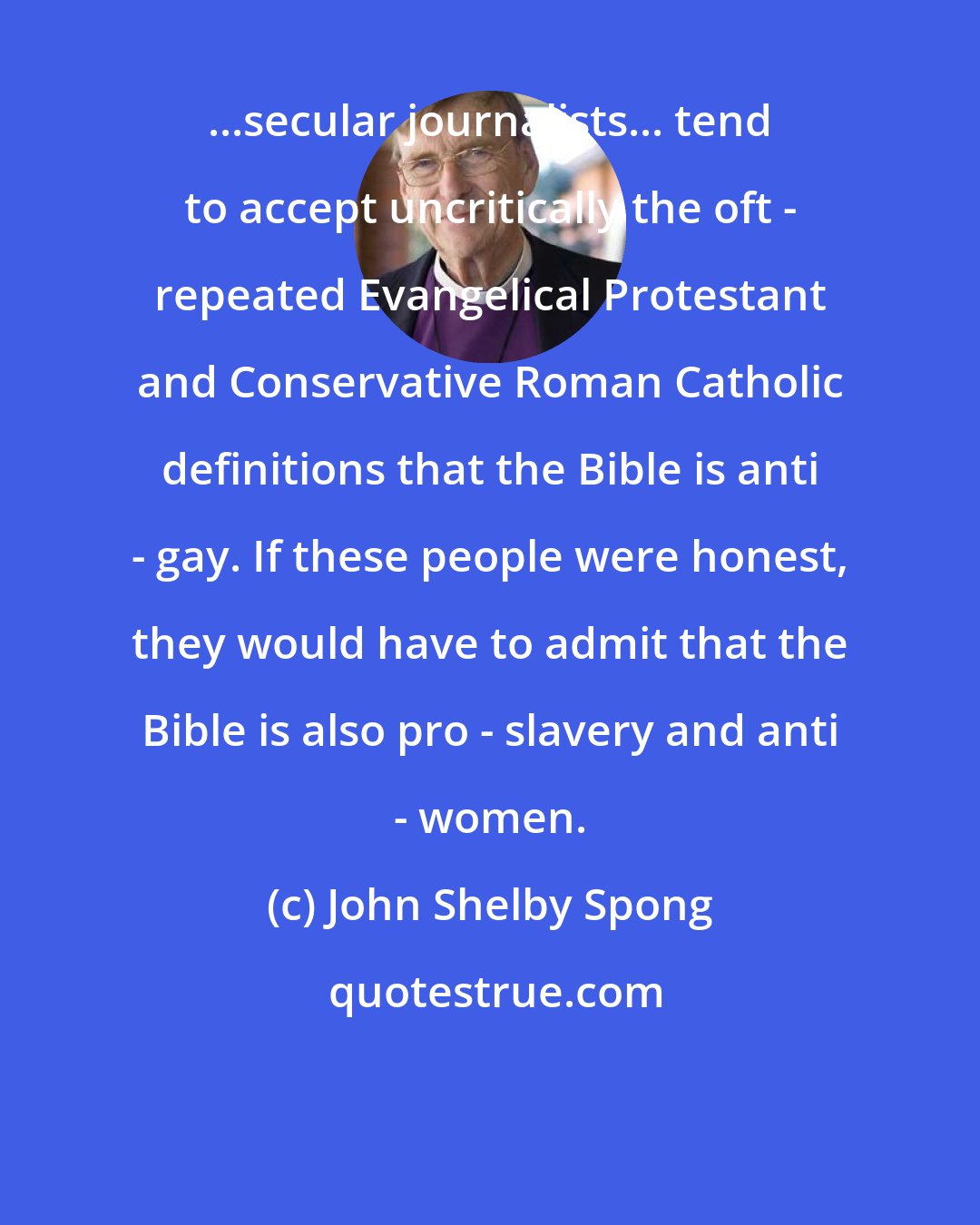 John Shelby Spong: ...secular journalists... tend to accept uncritically the oft - repeated Evangelical Protestant and Conservative Roman Catholic definitions that the Bible is anti - gay. If these people were honest, they would have to admit that the Bible is also pro - slavery and anti - women.