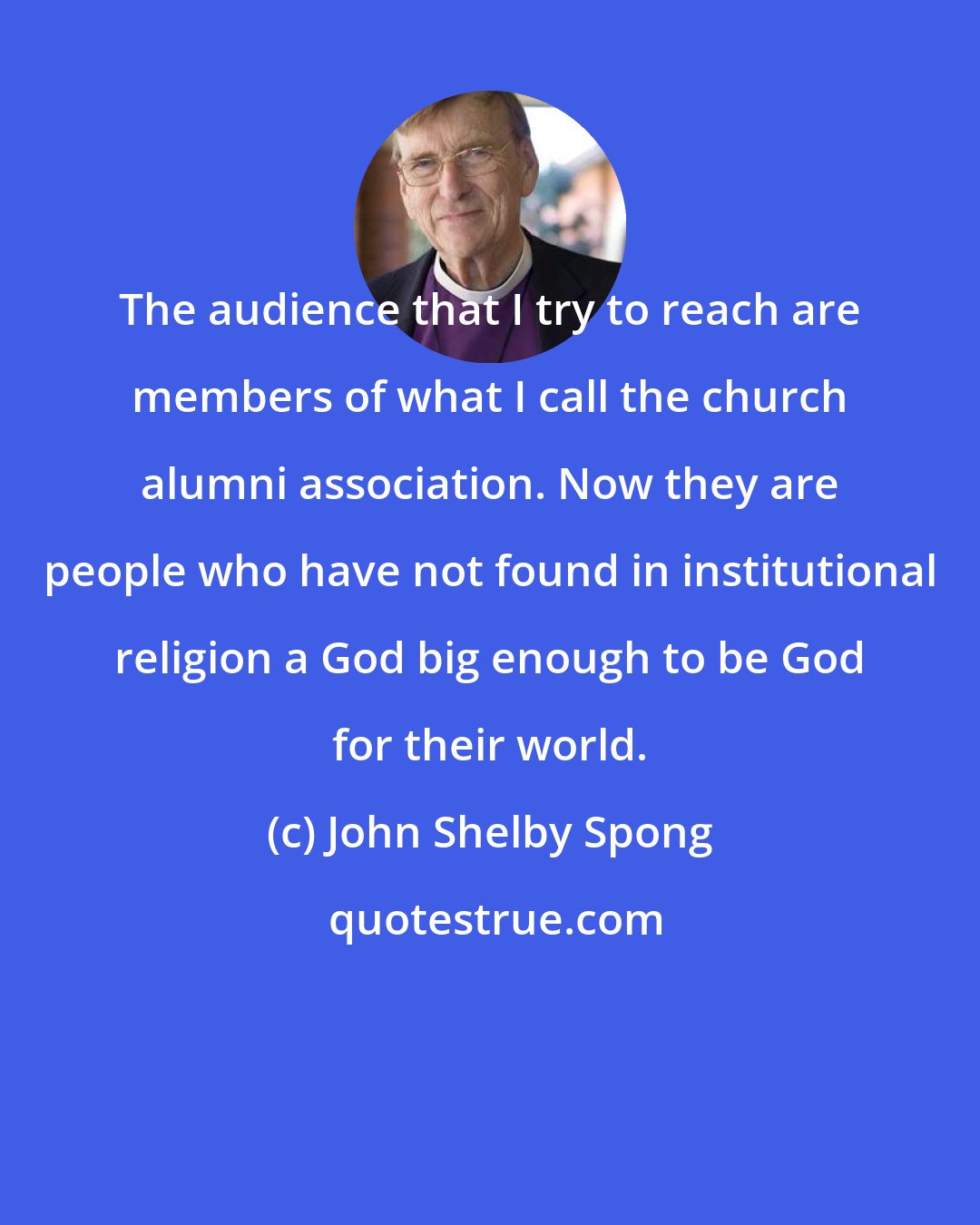 John Shelby Spong: The audience that I try to reach are members of what I call the church alumni association. Now they are people who have not found in institutional religion a God big enough to be God for their world.