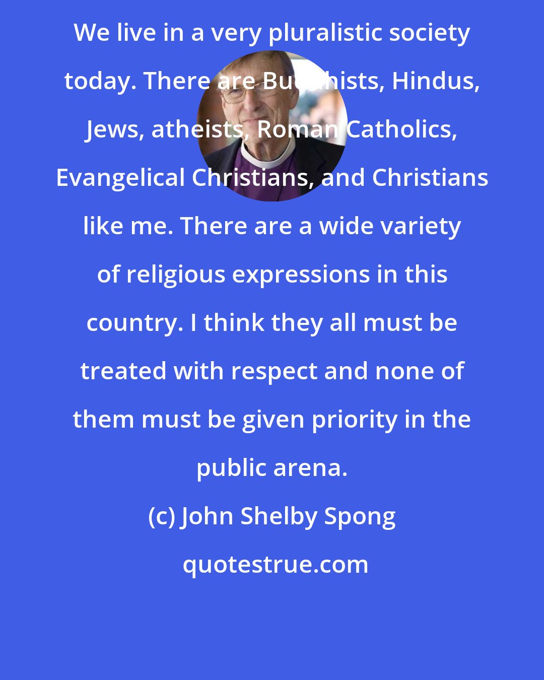 John Shelby Spong: We live in a very pluralistic society today. There are Buddhists, Hindus, Jews, atheists, Roman Catholics, Evangelical Christians, and Christians like me. There are a wide variety of religious expressions in this country. I think they all must be treated with respect and none of them must be given priority in the public arena.