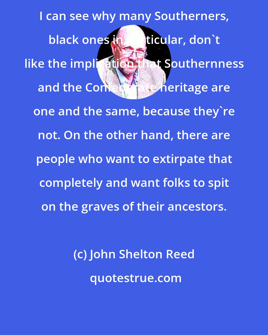 John Shelton Reed: I can see why many Southerners, black ones in particular, don't like the implication that Southernness and the Confederate heritage are one and the same, because they're not. On the other hand, there are people who want to extirpate that completely and want folks to spit on the graves of their ancestors.