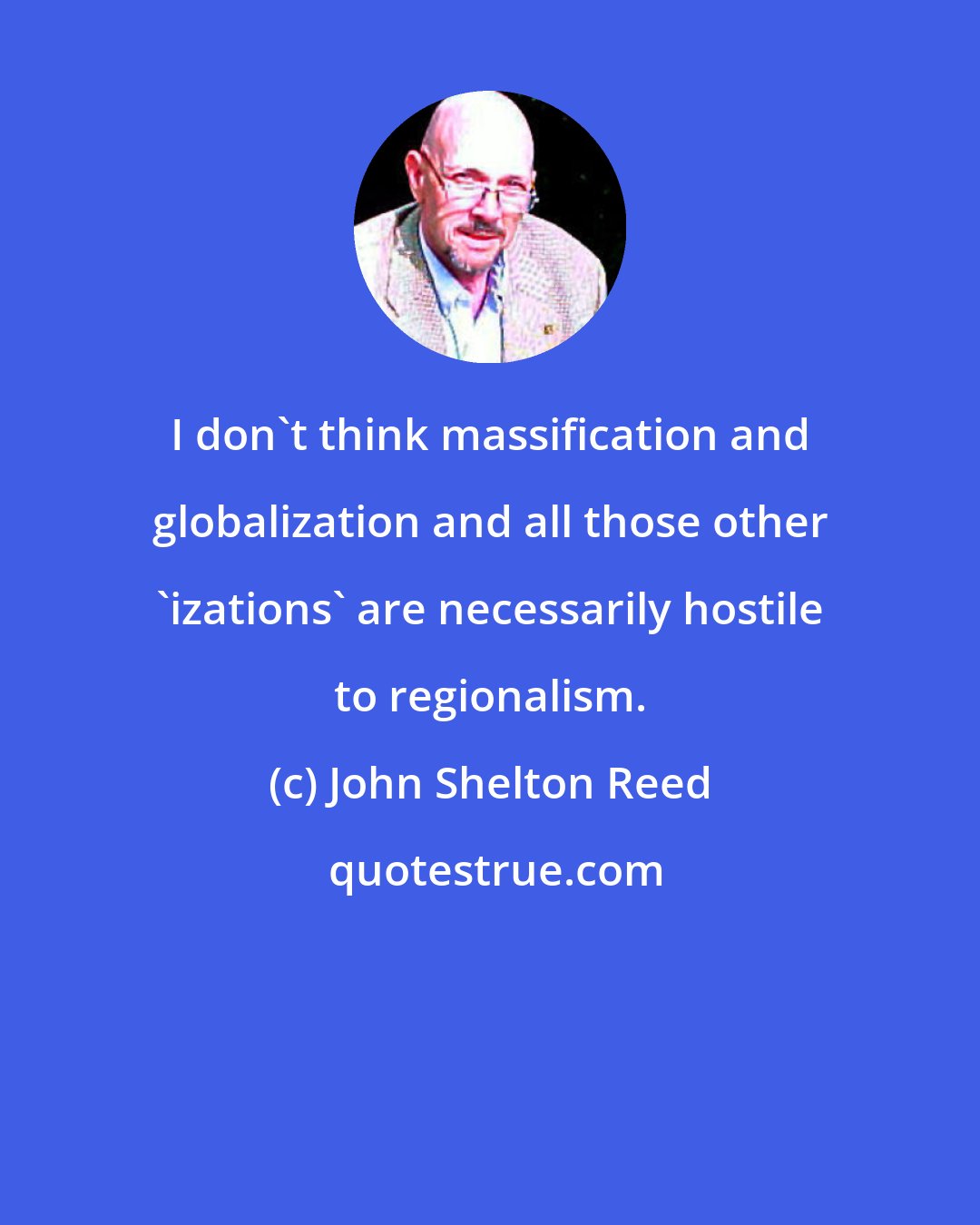 John Shelton Reed: I don't think massification and globalization and all those other 'izations' are necessarily hostile to regionalism.