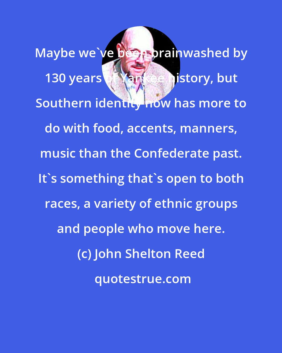 John Shelton Reed: Maybe we've been brainwashed by 130 years of Yankee history, but Southern identity now has more to do with food, accents, manners, music than the Confederate past. It's something that's open to both races, a variety of ethnic groups and people who move here.