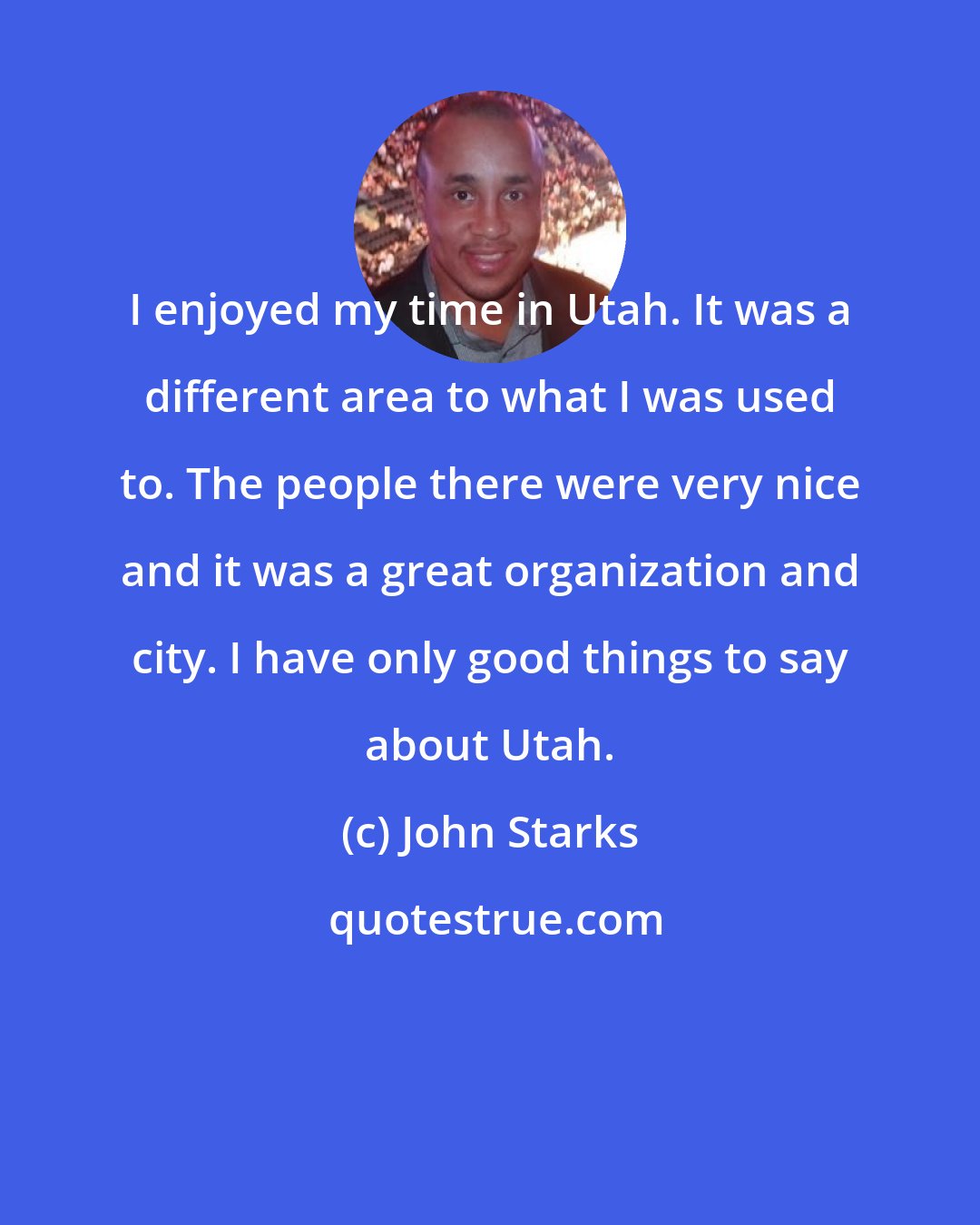 John Starks: I enjoyed my time in Utah. It was a different area to what I was used to. The people there were very nice and it was a great organization and city. I have only good things to say about Utah.