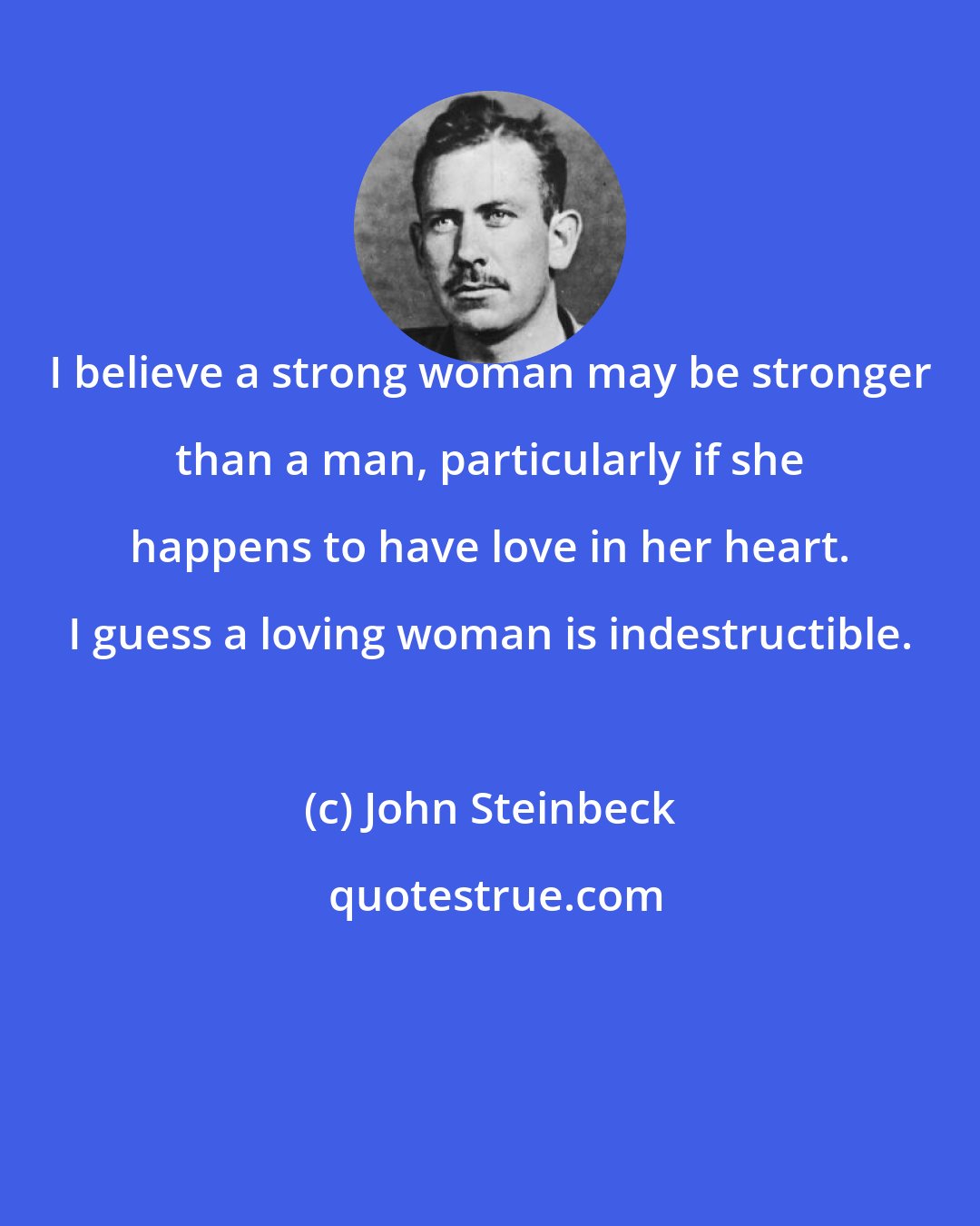 John Steinbeck: I believe a strong woman may be stronger than a man, particularly if she happens to have love in her heart. I guess a loving woman is indestructible.