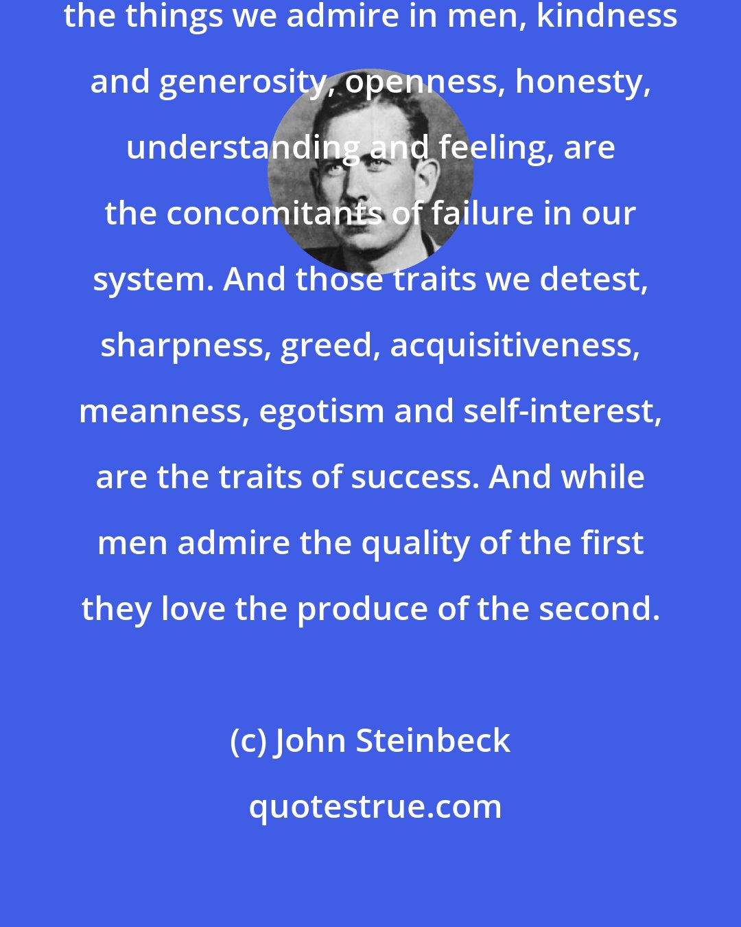 John Steinbeck: It has always seemed strange to me... the things we admire in men, kindness and generosity, openness, honesty, understanding and feeling, are the concomitants of failure in our system. And those traits we detest, sharpness, greed, acquisitiveness, meanness, egotism and self-interest, are the traits of success. And while men admire the quality of the first they love the produce of the second.