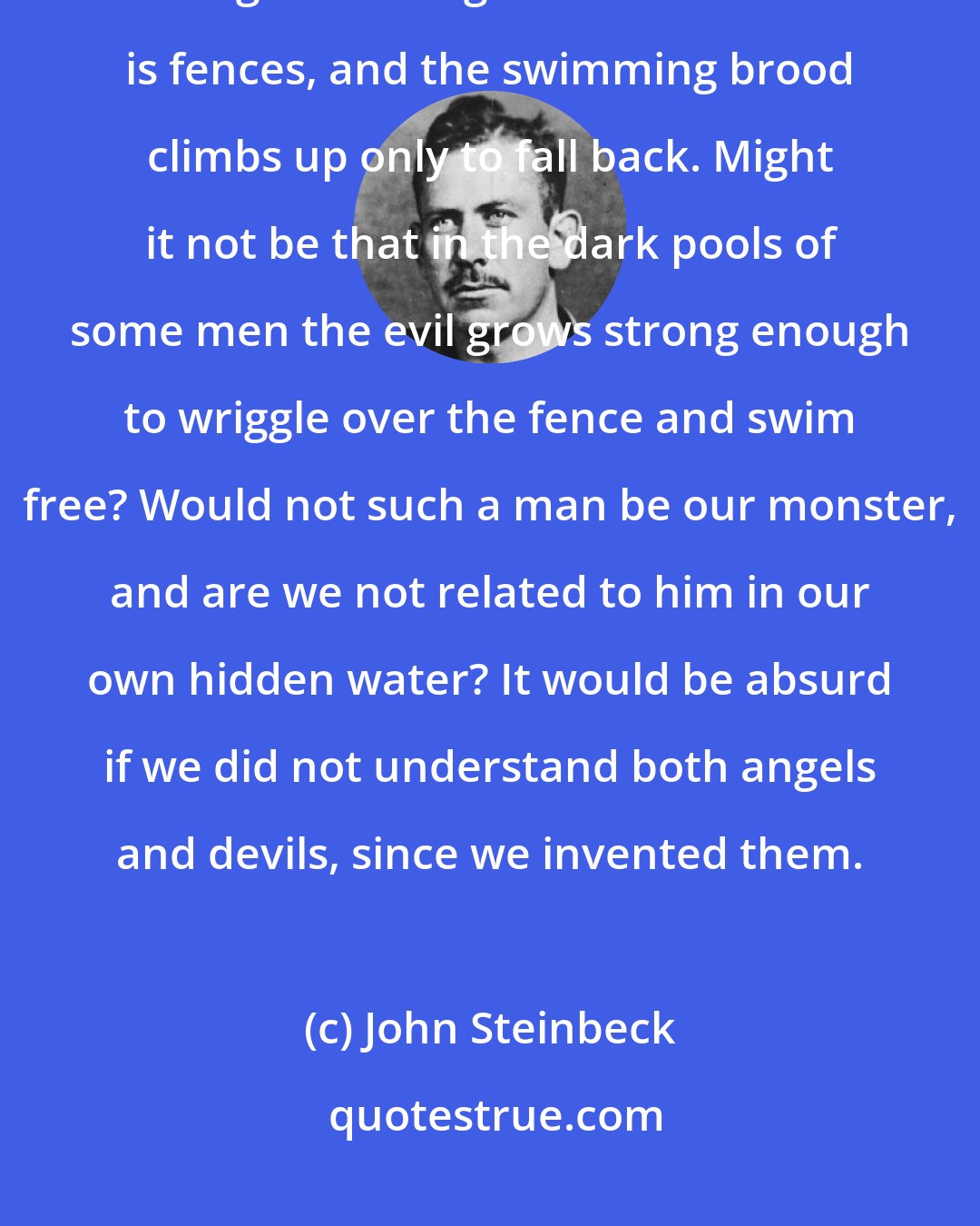 John Steinbeck: Maybe we all have in us a secret pond where evil and ugly things germinate and grow strong. But this culture is fences, and the swimming brood climbs up only to fall back. Might it not be that in the dark pools of some men the evil grows strong enough to wriggle over the fence and swim free? Would not such a man be our monster, and are we not related to him in our own hidden water? It would be absurd if we did not understand both angels and devils, since we invented them.