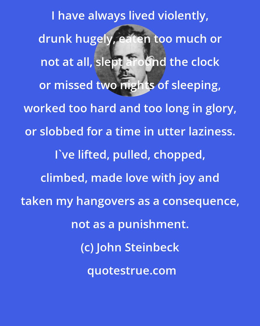 John Steinbeck: I have always lived violently, drunk hugely, eaten too much or not at all, slept around the clock or missed two nights of sleeping, worked too hard and too long in glory, or slobbed for a time in utter laziness. I've lifted, pulled, chopped, climbed, made love with joy and taken my hangovers as a consequence, not as a punishment.