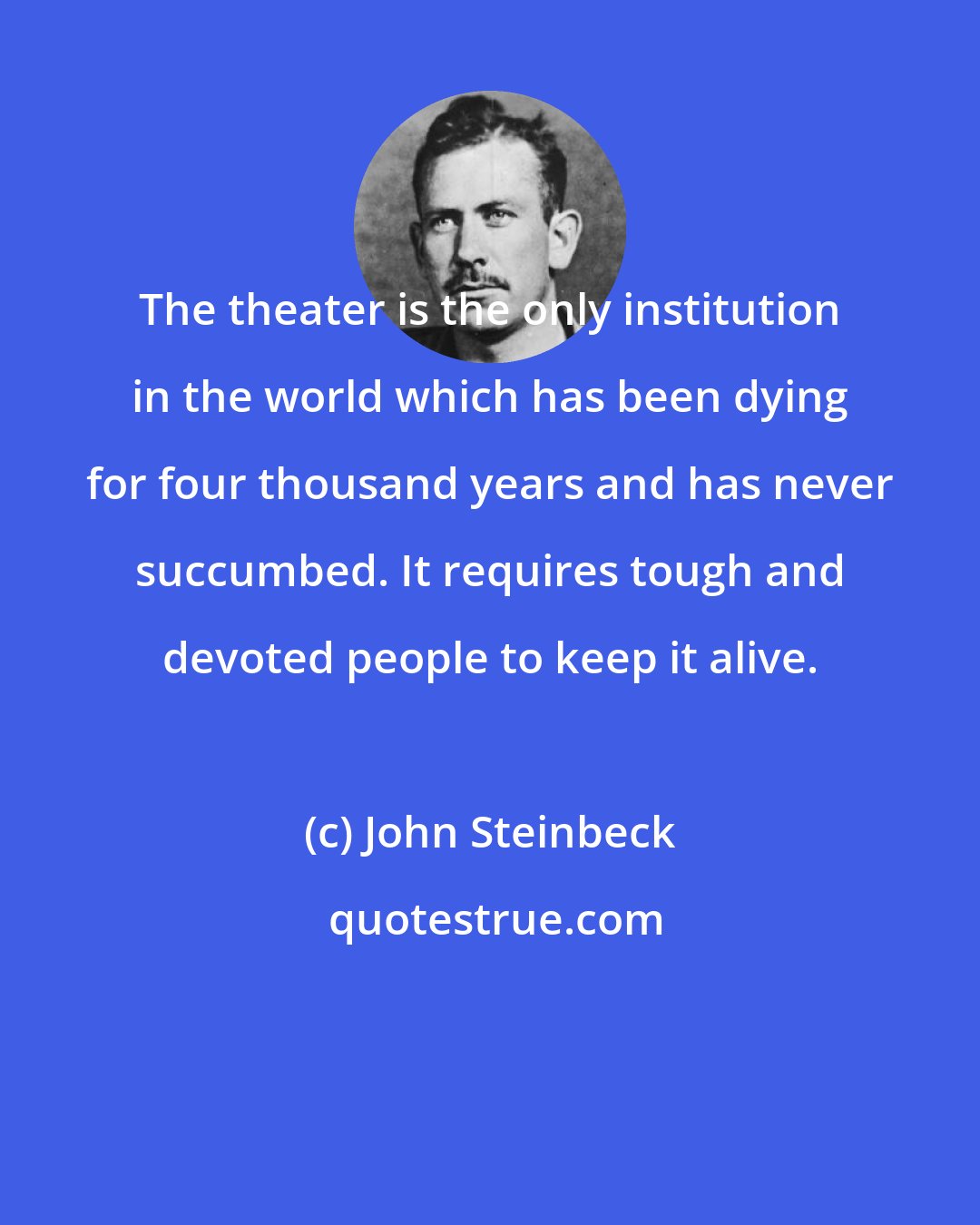 John Steinbeck: The theater is the only institution in the world which has been dying for four thousand years and has never succumbed. It requires tough and devoted people to keep it alive.