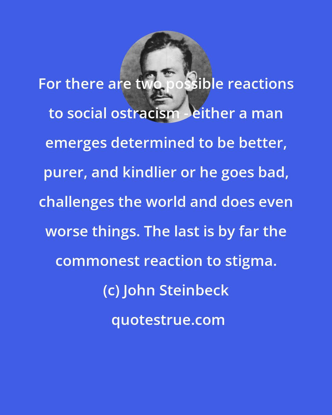 John Steinbeck: For there are two possible reactions to social ostracism - either a man emerges determined to be better, purer, and kindlier or he goes bad, challenges the world and does even worse things. The last is by far the commonest reaction to stigma.