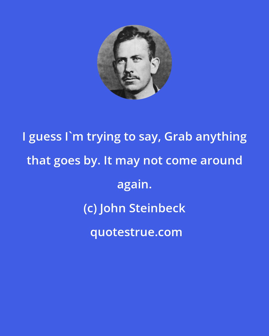 John Steinbeck: I guess I'm trying to say, Grab anything that goes by. It may not come around again.