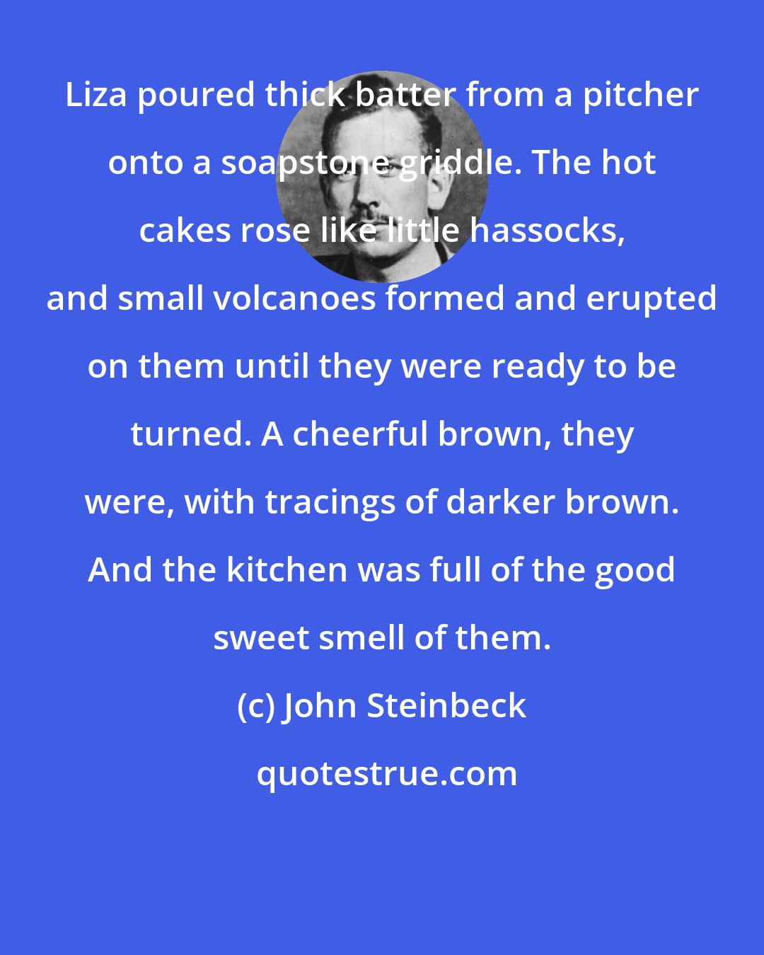 John Steinbeck: Liza poured thick batter from a pitcher onto a soapstone griddle. The hot cakes rose like little hassocks, and small volcanoes formed and erupted on them until they were ready to be turned. A cheerful brown, they were, with tracings of darker brown. And the kitchen was full of the good sweet smell of them.