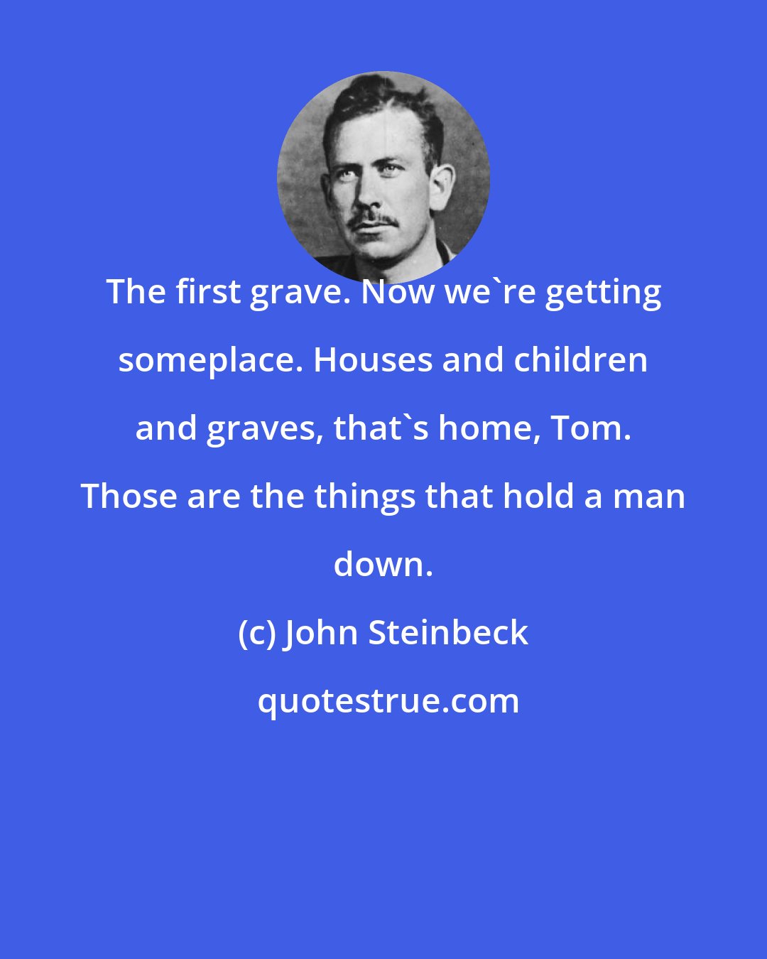 John Steinbeck: The first grave. Now we're getting someplace. Houses and children and graves, that's home, Tom. Those are the things that hold a man down.