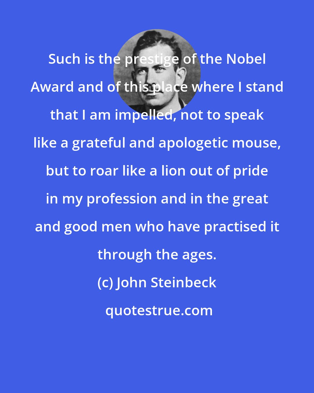 John Steinbeck: Such is the prestige of the Nobel Award and of this place where I stand that I am impelled, not to speak like a grateful and apologetic mouse, but to roar like a lion out of pride in my profession and in the great and good men who have practised it through the ages.