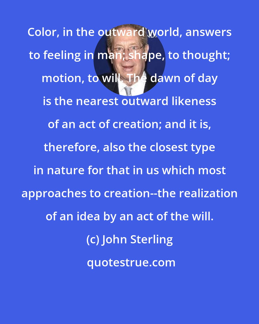John Sterling: Color, in the outward world, answers to feeling in man; shape, to thought; motion, to will. The dawn of day is the nearest outward likeness of an act of creation; and it is, therefore, also the closest type in nature for that in us which most approaches to creation--the realization of an idea by an act of the will.